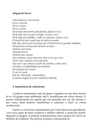 Alegria de Servir

     Toda natureza é um serviço
     Serve a nuvem;
     Serve o vento;
     Serve a chuva.
     Onde haja uma árvore para plantar, plante-a você.
     Onde haja um erro para corrigir, corrija-o você.
     Onde haja um trabalho, e todos se esquivem, aceite-o você.
     É muito belo fazer aquilo que os outros recusam.
     Mas não caia no erro de pensar que só há mérito nos grandes trabalhos.
     Há pequenos serviços que são bons serviços:
     Enfeitar uma mesa,
     Arrumar livros,
     Pentear uma criança.
     Uns criticam, outros destroem. Seja você o que serve.
     Servir não é tarefa de seres inferiores.
     Seja você o que remove a pedra do caminho, o ódio entre
     Corações e as dificuldades do problema.
     Há a alegria de ser puro,
     E a de ser justo.
     Mas há, sobretudo, a maravilhosa,
     A imensa alegria de servir. (Gabriela Mistral)


     A importância do entusiasmo

       A palavra entusiasmo vem do grego e significa ter um deus dentro
de si. Os gregos eram politeístas, isto é, acreditavam em vários deuses. A
pessoa entusiasmada era aquela que era possuída por um dos deuses e
por causa disso poderia transformar a natureza e fazer as coisas
acontecerem.
      Assim, se você fosse entusiasmado por Ceres (deusa da agricultura),
você seria capaz de fazer acontecer a melhor colheita, e assim por diante.
Segundo os gregos, só pessoas entusiasmadas eram capazes de vencer os
desafios do cotidiano. Era preciso, portanto, entusiasmar-se.
 