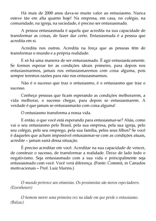 Há mais de 2000 anos dava-se muito valor ao entusiasmo. Nunca
esteve tão em alta quanto hoje! Na empresa, em casa, no colégio, na
comunidade, na igreja, na sociedade, é preciso ser entusiasmado.
      A pessoa entusiasmada é aquela que acredita na sua capacidade de
transformar as coisas, de fazer dar certo. Entusiasmada é a pessoa que
acredita em si.
      Acredita nos outros. Acredita na força que as pessoas têm de
transformar o mundo e a própria realidade.
     E só há uma maneira de ser entusiasmado. É agir entusiasticamente.
Se formos esperar ter as condições ideais primeiro, para depois nos
entusiasmarmos, jamais nos entusiasmaremos com coisa alguma, pois
sempre teremos razões para não nos entusiasmarmos.
     Não é o sucesso que traz o entusiasmo, é o entusiasmo que traz o
sucesso.
     Conheço pessoas que ficam esperando as condições melhorarem, a
vida melhorar, o sucesso chegar, para depois se entusiasmarem. A
verdade é que jamais se entusiasmarão com coisa alguma!
      O entusiasmo transforma a nossa vida.
      E então, o que você está esperando para entusiasmar-se? Aliás, como
vai o seu entusiasmo pelo Brasil, pela sua empresa, pela sua igreja, pelo
seu colégio, pelo seu emprego, pela sua família, pelos seus filhos? Se você
é daqueles que acham impossível entusiasmar-se com as condições atuais,
acredite – jamais sairá dessa situação.
     É preciso acreditar em você. Acreditar na sua capacidade de vencer,
de construir o sucesso, de transformar a realidade. Deixe de lado todo o
negativismo. Seja entusiasmado com a sua vida e principalmente seja
entusiasmado com você. Você verá diferença. (Fonte: Commit, in Canudos
motivacionais – Prof. Luiz Marins.)


      O mundo pertence aos otimistas. Os pessimistas são meros espectadores.
(Eisenhower)

      O homem morre uma primeira vez na idade em que perde o entusiasmo.
(Balzac)
 