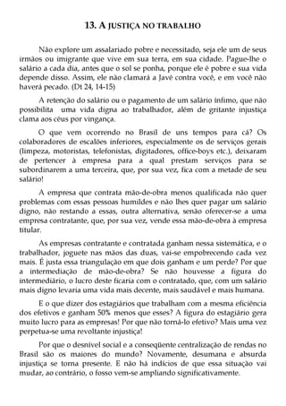 13. A JUSTIÇA NO TRABALHO

      Não explore um assalariado pobre e necessitado, seja ele um de seus
irmãos ou imigrante que vive em sua terra, em sua cidade. Pague-lhe o
salário a cada dia, antes que o sol se ponha, porque ele é pobre e sua vida
depende disso. Assim, ele não clamará a Javé contra você, e em você não
haverá pecado. (Dt 24, 14-15)
      A retenção do salário ou o pagamento de um salário ínfimo, que não
possibilita uma vida digna ao trabalhador, além de gritante injustiça
clama aos céus por vingança.
      O que vem ocorrendo no Brasil de uns tempos para cá? Os
colaboradores de escalões inferiores, especialmente os de serviços gerais
(limpeza, motoristas, telefonistas, digitadores, office-boys etc.), deixaram
de pertencer à empresa para a qual prestam serviços para se
subordinarem a uma terceira, que, por sua vez, fica com a metade de seu
salário!
       A empresa que contrata mão-de-obra menos qualificada não quer
problemas com essas pessoas humildes e não lhes quer pagar um salário
digno, não restando a essas, outra alternativa, senão oferecer-se a uma
empresa contratante, que, por sua vez, vende essa mão-de-obra à empresa
titular.
      As empresas contratante e contratada ganham nessa sistemática, e o
trabalhador, joguete nas mãos das duas, vai-se empobrecendo cada vez
mais. É justa essa triangulação em que dois ganham e um perde? Por que
a intermediação de mão-de-obra? Se não houvesse a figura do
intermediário, o lucro deste ficaria com o contratado, que, com um salário
mais digno levaria uma vida mais decente, mais saudável e mais humana.
     E o que dizer dos estagiários que trabalham com a mesma eficiência
dos efetivos e ganham 50% menos que esses? A figura do estagiário gera
muito lucro para as empresas! Por que não torná-lo efetivo? Mais uma vez
perpetua-se uma revoltante injustiça!
      Por que o desnível social e a conseqüente centralização de rendas no
Brasil são os maiores do mundo? Novamente, desumana e absurda
injustiça se torna presente. E não há indícios de que essa situação vai
mudar, ao contrário, o fosso vem-se ampliando significativamente.
 