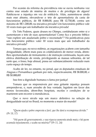 Por ocasião da reforma da previdência não se ouviu nenhuma voz
contra esse estado de miséria de muitos e de privilégio de alguns!
Ratificou-se a injustiça em vez de retificá-la. Aliás, aumentou-se ainda
mais esse abismo, elevando-se o teto de aposentadoria da casta de
funcionários públicos, de R$ 8.000,00, para R$ 12.750,00, contra um
máximo de R$ 1.200,00, na iniciativa privada! Um funcionário público vale
10 vezes mais que um trabalhador da iniciativa privada!
       Os Três Poderes, quais deuses no Olimpo, confabularam entre si e
aumentaram o teto de suas aposentadorias! Como fica o preceito bíblico
“não explore um assalariado pobre e necessitado”? Há justificativas para
um funcionário público valer 10 vezes mais que um trabalhador da
iniciativa privada?
      Tomara que, no novo milênio, as organizações acabem com tamanha
desigualdade, olhem mais para os colaboradores de menor renda, dêem-
lhes oportunidades de treinamento e de instrução continuada, façam uma
efetiva distribuição de renda, privilegiando as massas sobrantes, de tal
sorte que, o fosso, hoje abissal, possa ser substancialmente reduzido num
curto espaço de tempo.
      Acabo de ler, no entanto, no jornal, que os deputados estaduais de
Alagoas e Pernambuco ganham por mês, respectivamente, R$ 58.000,00, e
R$ 50.000,00!
      Isso fere a dignidade humana e clama por justiça!
     Tomara que os responsáveis por essa gritante injustiça possam
arrepender-se, e, num arroubo de boa vontade, legislem em favor dos
menos favorecidos, dêem-lhes hospitais, escolas e condições de se
manterem sem recorrer à mendicância.
     Que o novo século seja um marco definitivo na solução da
desigualdade social no Brasil, no momento a maior do mundo!


      “Quem ajuda o pobre empresta a Javé, que lhe dará a recompensa devida.”
(Pr 19, 17)

     “Há quem dá generosamente, e sua riqueza aumenta ainda mais; e há quem
acumula injustamente, e acaba na miséria?”(Pr 11, 24)
 