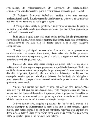 entusiasmo, de relacionamento, de liderança, de solidariedade,
absolutamente indispensável para o crescimento pessoal e profissional.
     O Professor Marques trabalhou muitos anos em empresa
multinacional, tendo haurido grande conhecimento de como se comportar
nos meandros intrincados das organizações.
      O Marques foi, também, professor universitário, em instituições de
primeira linha, deliciando seus alunos com sua rara erudição e seu sempre
atualizado conhecimento.
      Suas aulas e suas palestras eram e são recheadas de pensamentos
extraídos da Bíblia. Assim sendo, sistematizar agora toda essa experiência
e transformá-la em livro não foi tarefa difícil. E fê-lo com invejável
competência.
     O objetivo principal de sua obra é municiar as empresas e os
colaboradores de armas invencíveis, lastreadas na Bíblia, portanto,
prenhes de ética e transparência, de tal modo que sejam vencedores num
mundo de renhida globalização.
      Trata-se de uma das mais completas obras sobre o assunto e
indispensável para aqueles que priorizam a qualidade humana. Todos os
capítulos trazem inúmeros exemplos de personagens bíblicos para o dia-a-
dia das empresas. Quando ele fala sobre a liderança de Pedro, por
exemplo, mostra que o chefe dos apóstolos não fez teste de inteligência
para comandar o grupo, mas era o mais motivado, possuindo um elevado
quociente emocional.
     Moisés não queria ser líder, relutou em aceitar essa missão. Mas
uma vez com tal investidura, demonstrou forte comprometimento com as
metas que lhe foram delineadas. E quando Jetro, o primeiro consultor de
empresas do mundo, mostrou ao genro que ele era muito centralizador,
Moisés imediatamente adotou a metodologia do sogro.
       O bom samaritano, segundo palavras do Professor Marques, é o
melhor exemplo de atendimento ao cliente de que se tem notícia. Aquele
infeliz, que estava jogado ao longo do caminho, esperava que alguém lhe
desse água e talvez fosse avisar seus familiares. Mas receber o tratamento
VIP que recebeu jamais lhe passara pela cabeça.
 