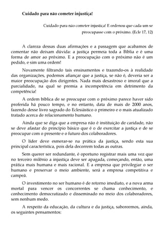 Cuidado para não cometer injustiça!

                Cuidado para não cometer injustiça! E ordenou que cada um se
                                     preocupasse com o próximo. (Ecle 17, 12)


     A clareza dessas duas afirmações e a passagem que acabamos de
comentar não deixam dúvida: a justiça permeia toda a Bíblia e é uma
forma de amor ao próximo. E a preocupação com o próximo não é um
pedido, e sim uma ordem!
      Novamente filtrando tais ensinamentos e trazendo-os à realidade
das organizações, podemos afiançar que a justiça, se não é, deveria ser a
maior preocupação dos dirigentes. Nada mais desastroso e imoral que a
parcialidade, na qual se premia a incompetência em detrimento da
competência!
      A ordem bíblica de se preocupar com o próximo parece haver sido
proferida há pouco tempo, e no entanto, data de mais de 2000 anos,
fazendo desse livro sagrado do Eclesiástico o primeiro e o mais atualizado
tratado acerca de relacionamento humano.
     Ainda que se diga que a empresa não é instituição de caridade, não
se deve afastar do princípio básico que é o de exercitar a justiça e de se
preocupar com o presente e o futuro dos colaboradores.
      O líder deve esmerar-se na prática da justiça, sendo esta sua
principal característica, pois dela decorrem todas as outras.
      Sem querer ser redundante, é oportuno registrar mais uma vez que
no terceiro milênio a injustiça deve ser apagada, começando, então, uma
prática mais humana e mais racional. E a empresa que privilegiar o ser
humano e preservar o meio ambiente, será a empresa competitiva e
campeã.
     O investimento no ser humano é de retorno imediato, e a nova arma
mortal para vencer os concorrentes se chama conhecimento, e
conhecimento democratizado e disseminado no meio dos colaboradores,
sem nenhum medo.
      A respeito da educação, da cultura e da justiça, saboreemos, ainda,
os seguintes pensamentos:
 