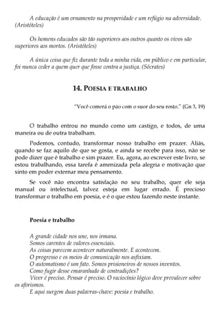 A educação é um ornamento na prosperidade e um refúgio na adversidade.
(Aristóteles)

      Os homens educados são tão superiores aos outros quanto os vivos são
superiores aos mortos. (Aristóteles)

      A única coisa que fiz durante toda a minha vida, em público e em particular,
foi nunca ceder a quem quer que fosse contra a justiça. (Sócrates)


                         14. POESIA E TRABALHO

                          “Você comerá o pão com o suor do seu rosto.” (Gn 3, 19)


    O trabalho entrou no mundo como um castigo, e todos, de uma
maneira ou de outra trabalham.
      Podemos, contudo, transformar nosso trabalho em prazer. Aliás,
quando se faz aquilo de que se gosta, e ainda se recebe para isso, não se
pode dizer que é trabalho e sim prazer. Eu, agora, ao escrever este livro, se
estou trabalhando, essa tarefa é amenizada pela alegria e motivação que
sinto em poder externar meu pensamento.
      Se você não encontra satisfação no seu trabalho, quer ele seja
manual ou intelectual, talvez esteja em lugar errado. É precioso
transformar o trabalho em poesia, e é o que estou fazendo neste instante.



      Poesia e trabalho

       A grande cidade nos une, nos irmana.
       Somos carentes de valores essenciais.
       As coisas parecem acontecer naturalmente. E acontecem.
       O progresso e os meios de comunicação nos asfixiam.
       O automatismo é um fato. Somos prisioneiros de nossos inventos.
       Como fugir desse emaranhado de contradições?
       Viver é preciso. Pensar é preciso. O raciocínio lógico deve prevalecer sobre
os aforismos.
       E aqui surgem duas palavras-chave: poesia e trabalho.
 