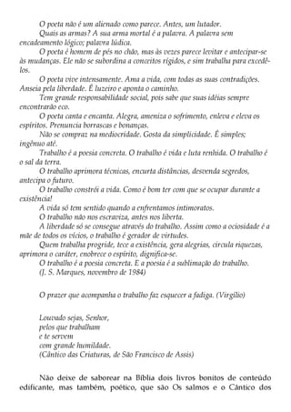 O poeta não é um alienado como parece. Antes, um lutador.
       Quais as armas? A sua arma mortal é a palavra. A palavra sem
encadeamento lógico; palavra lúdica.
       O poeta é homem de pés no chão, mas às vezes parece levitar e antecipar-se
às mudanças. Ele não se subordina a conceitos rígidos, e sim trabalha para excedê-
los.
       O poeta vive intensamente. Ama a vida, com todas as suas contradições.
Anseia pela liberdade. É luzeiro e aponta o caminho.
       Tem grande responsabilidade social, pois sabe que suas idéias sempre
encontrarão eco.
       O poeta canta e encanta. Alegra, ameniza o sofrimento, enleva e eleva os
espíritos. Prenuncia borrascas e bonanças.
       Não se compraz na mediocridade. Gosta da simplicidade. É simples;
ingênuo até.
       Trabalho é a poesia concreta. O trabalho é vida e luta renhida. O trabalho é
o sal da terra.
       O trabalho aprimora técnicas, encurta distâncias, desvenda segredos,
antecipa o futuro.
       O trabalho constrói a vida. Como é bom ter com que se ocupar durante a
existência!
       A vida só tem sentido quando a enfrentamos intimoratos.
       O trabalho não nos escraviza, antes nos liberta.
       A liberdade só se consegue através do trabalho. Assim como a ociosidade é a
mãe de todos os vícios, o trabalho é gerador de virtudes.
       Quem trabalha progride, tece a existência, gera alegrias, circula riquezas,
aprimora o caráter, enobrece o espírito, dignifica-se.
       O trabalho é a poesia concreta. E a poesia é a sublimação do trabalho.
       (J. S. Marques, novembro de 1984)

      O prazer que acompanha o trabalho faz esquecer a fadiga. (Virgílio)

      Louvado sejas, Senhor,
      pelos que trabalham
      e te servem
      com grande humildade.
      (Cântico das Criaturas, de São Francisco de Assis)


      Não deixe de saborear na Bíblia dois livros bonitos de conteúdo
edificante, mas também, poético, que são Os salmos e o Cântico dos
 
