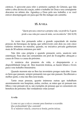 cânticos. E aproveite para reler o primeiro capítulo do Gênesis, que fala
sobre a obra divina da criação, sobre o trabalho de Deus e seu conseqüente
descanso no sétimo dia. Agradeça a Deus pelo seu trabalho, e se você
estiver desempregado ore para que Ele lhe indique um caminho.



                               15. A VELA

                 “Quem procura conservar a própria vida, vai perdê-la. E quem
                 perde a sua vida por causa de mim, vai encontrá-la.” (Mt 10,39)


      Às vezes fico pensando sobre a grande capacidade de muitas
pessoas da hierarquia da Igreja, que sobrevivem com dois ou com cinco
salários mínimos no máximo, quando, na iniciativa privada ganhariam
mais de 50 salários mínimos por mês!
      Não têm casa própria e quando possuem carro, usam-no sem
ostentação. Seus dias são consumidos em prol do Evangelho: abraçam a
causa de Deus e a causa do próximo.
      A renúncia dos prazeres da vida, o despojamento e a
disponibilidade longe de lhes trazerem tristeza, as fazem felizes e livres
para o seu trabalho missionário.
     Quando morrem não se lhes faz inventário porque nada têm. Usam
os bens que passam, sempre pensando nos que não passam. Escolheram a
melhor parte, e esta não lhes será tirada.
      Tanto essas pessoas, quanto inúmeras outras que trabalham
anonimamente nos hospitais, asilos, creches, as mães que só pensam nos
filhos e não pensam em si, são exemplos de pessoas que se consomem em
benefício do próximo. São verdadeiras velas acesas!



     A vela

     Li uma vez que a vela se consome para iluminar a escuridão.
     Que profundidade! Que conteúdo!
     Se se mantiver intacta, conserva-se bonita, porém inócua.
 