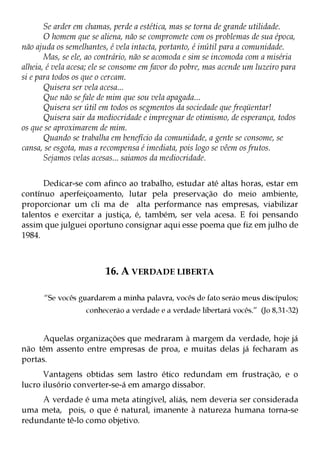 Se arder em chamas, perde a estética, mas se torna de grande utilidade.
       O homem que se aliena, não se compromete com os problemas de sua época,
não ajuda os semelhantes, é vela intacta, portanto, é inútil para a comunidade.
       Mas, se ele, ao contrário, não se acomoda e sim se incomoda com a miséria
alheia, é vela acesa; ele se consome em favor do pobre, mas acende um luzeiro para
si e para todos os que o cercam.
       Quisera ser vela acesa...
       Que não se fale de mim que sou vela apagada...
       Quisera ser útil em todos os segmentos da sociedade que freqüentar!
       Quisera sair da mediocridade e impregnar de otimismo, de esperança, todos
os que se aproximarem de mim.
       Quando se trabalha em benefício da comunidade, a gente se consome, se
cansa, se esgota, mas a recompensa é imediata, pois logo se vêem os frutos.
       Sejamos velas acesas... saiamos da mediocridade.


      Dedicar-se com afinco ao trabalho, estudar até altas horas, estar em
contínuo aperfeiçoamento, lutar pela preservação do meio ambiente,
proporcionar um cli ma de alta performance nas empresas, viabilizar
talentos e exercitar a justiça, é, também, ser vela acesa. E foi pensando
assim que julguei oportuno consignar aqui esse poema que fiz em julho de
1984.



                         16. A VERDADE LIBERTA

      “Se vocês guardarem a minha palavra, vocês de fato serão meus discípulos;
                   conhecerão a verdade e a verdade libertará vocês.” (Jo 8,31-32)


     Aquelas organizações que medraram à margem da verdade, hoje já
não têm assento entre empresas de proa, e muitas delas já fecharam as
portas.
      Vantagens obtidas sem lastro ético redundam em frustração, e o
lucro ilusório converter-se-á em amargo dissabor.
     A verdade é uma meta atingível, aliás, nem deveria ser considerada
uma meta, pois, o que é natural, imanente à natureza humana torna-se
redundante tê-lo como objetivo.
 