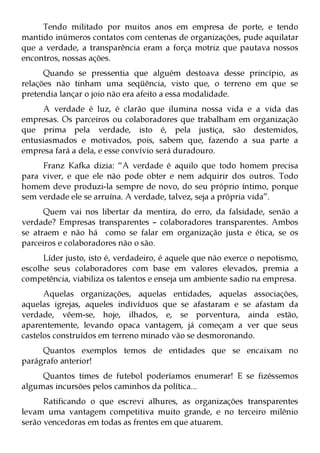 Tendo militado por muitos anos em empresa de porte, e tendo
mantido inúmeros contatos com centenas de organizações, pude aquilatar
que a verdade, a transparência eram a força motriz que pautava nossos
encontros, nossas ações.
      Quando se pressentia que alguém destoava desse princípio, as
relações não tinham uma seqüência, visto que, o terreno em que se
pretendia lançar o joio não era afeito a essa modalidade.
     A verdade é luz, é clarão que ilumina nossa vida e a vida das
empresas. Os parceiros ou colaboradores que trabalham em organização
que prima pela verdade, isto é, pela justiça, são destemidos,
entusiasmados e motivados, pois, sabem que, fazendo a sua parte a
empresa fará a dela, e esse convívio será duradouro.
     Franz Kafka dizia: “A verdade é aquilo que todo homem precisa
para viver, e que ele não pode obter e nem adquirir dos outros. Todo
homem deve produzi-la sempre de novo, do seu próprio íntimo, porque
sem verdade ele se arruína. A verdade, talvez, seja a própria vida”.
      Quem vai nos libertar da mentira, do erro, da falsidade, senão a
verdade? Empresas transparentes – colaboradores transparentes. Ambos
se atraem e não há como se falar em organização justa e ética, se os
parceiros e colaboradores não o são.
      Líder justo, isto é, verdadeiro, é aquele que não exerce o nepotismo,
escolhe seus colaboradores com base em valores elevados, premia a
competência, viabiliza os talentos e enseja um ambiente sadio na empresa.
      Aquelas organizações, aquelas entidades, aquelas associações,
aquelas igrejas, aqueles indivíduos que se afastaram e se afastam da
verdade, vêem-se, hoje, ilhados, e, se porventura, ainda estão,
aparentemente, levando opaca vantagem, já começam a ver que seus
castelos construídos em terreno minado vão se desmoronando.
     Quantos exemplos temos de entidades que se encaixam no
parágrafo anterior!
     Quantos times de futebol poderíamos enumerar! E se fizéssemos
algumas incursões pelos caminhos da política...
      Ratificando o que escrevi alhures, as organizações transparentes
levam uma vantagem competitiva muito grande, e no terceiro milênio
serão vencedoras em todas as frentes em que atuarem.
 