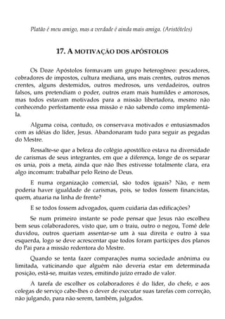 Platão é meu amigo, mas a verdade é ainda mais amiga. (Aristóteles)


               17. A MOTIVAÇÃO DOS APÓSTOLOS

      Os Doze Apóstolos formavam um grupo heterogêneo: pescadores,
cobradores de impostos, cultura mediana, uns mais crentes, outros menos
crentes, alguns destemidos, outros medrosos, uns verdadeiros, outros
falsos, uns pretendiam o poder, outros eram mais humildes e amorosos,
mas todos estavam motivados para a missão libertadora, mesmo não
conhecendo perfeitamente essa missão e não sabendo como implementá-
la.
     Alguma coisa, contudo, os conservava motivados e entusiasmados
com as idéias do líder, Jesus. Abandonaram tudo para seguir as pegadas
do Mestre.
      Ressalte-se que a beleza do colégio apostólico estava na diversidade
de carismas de seus integrantes, em que a diferença, longe de os separar
os unia, pois a meta, ainda que não lhes estivesse totalmente clara, era
algo incomum: trabalhar pelo Reino de Deus.
     E numa organização comercial, são todos iguais? Não, e nem
poderia haver igualdade de carismas, pois, se todos fossem financistas,
quem, atuaria na linha de frente?
     E se todos fossem advogados, quem cuidaria das edificações?
     Se num primeiro instante se pode pensar que Jesus não escolheu
bem seus colaboradores, visto que, um o traiu, outro o negou, Tomé dele
duvidou, outros queriam assentar-se um à sua direita e outro à sua
esquerda, logo se deve acrescentar que todos foram partícipes dos planos
do Pai para a missão redentora do Mestre.
      Quando se tenta fazer comparações numa sociedade anônima ou
limitada, vaticinando que alguém não deveria estar em determinada
posição, está-se, muitas vezes, emitindo juízo errado de valor.
      A tarefa de escolher os colaboradores é do líder, do chefe, e aos
colegas de serviço cabe-lhes o dever de executar suas tarefas com correção,
não julgando, para não serem, também, julgados.
 
