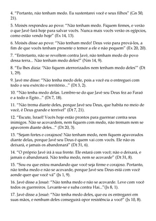 4. “Portanto, não tenham medo. Eu sustentarei você e seus filhos” (Gn 50,
21).
5. Moisés respondeu ao povo: “Não tenham medo. Fiquem firmes, e verão
o que Javé fará hoje para salvar vocês. Nunca mais vocês verão os egípcios,
como estão vendo hoje” (Ex 14, 13).
6. Moisés disse ao povo: “Não tenham medo! Deus veio para prová-los, a
fim de que vocês tenham presente o temor a ele e não pequem” (Ex 20, 20).
7. “Entretanto, não se revoltem contra Javé, não tenham medo do povo
dessa terra... Não tenham medo deles!” (Nm 14, 9).
8. “Eu lhes dizia: ‘Não fiquem aterrorizados nem tenham medo deles’” (Dt
1, 29).
9. Javé me disse: “Não tenha medo dele, pois a você eu o entreguei com
todo o seu exército e território...” (Dt 3, 2).
10. “Não tenha medo delas. Lembre-se do que Javé seu Deus fez ao Faraó
e a todo o Egito...” (Dt 7, 18).
11. “Não trema diante deles, porque Javé seu Deus, que habita no meio de
você, é Deus grande e terrível” (Dt 7, 21).
12. “Escute, Israel! Vocês hoje estão prontos para guerrear contra seus
inimigos. Não se acovardem, nem fiquem com medo, não tremam nem se
apavorem diante deles...” (Dt 20, 3).
13. “Sejam fortes e corajosos! Não tenham medo, nem fiquem apavorados
diante delas, porque Javé seu Deus é quem vai com vocês. Ele não os
deixará, e jamais os abandonará” (Dt 31, 6).
14. “O próprio Javé irá à sua frente. Ele estará com você; não o deixará, e
jamais o abandonará. Não tenha medo, nem se acovarde” (Dt 31, 8).
15. “Sou eu que estou mandando que você seja firme e corajoso. Portanto,
não tenha medo e não se acovarde, porque Javé seu Deus está com você
aonde quer que você vá” (Js 1, 9).
16. Javé disse a Josué: “Não tenha medo e não se acovarde. Leve com você
todos os guerreiros. Levante-se e suba contra Hai...”(Js 8, 1).
17. Javé disse a Josué: “Não tenha medo deles, que eu os entregarei em
suas mãos, e nenhum deles conseguirá opor resistência a você” (Js 10, 8).
 