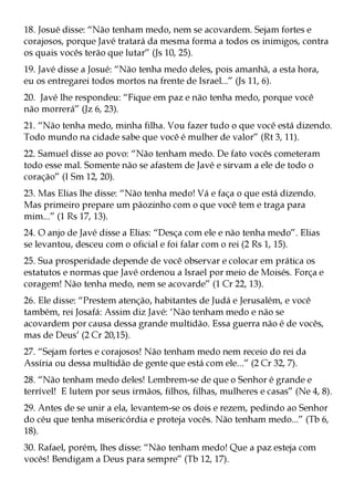 18. Josué disse: “Não tenham medo, nem se acovardem. Sejam fortes e
corajosos, porque Javé tratará da mesma forma a todos os inimigos, contra
os quais vocês terão que lutar” (Js 10, 25).
19. Javé disse a Josué: “Não tenha medo deles, pois amanhã, a esta hora,
eu os entregarei todos mortos na frente de Israel...” (Js 11, 6).
20. Javé lhe respondeu: “Fique em paz e não tenha medo, porque você
não morrerá” (Jz 6, 23).
21. “Não tenha medo, minha filha. Vou fazer tudo o que você está dizendo.
Todo mundo na cidade sabe que você é mulher de valor” (Rt 3, 11).
22. Samuel disse ao povo: “Não tenham medo. De fato vocês cometeram
todo esse mal. Somente não se afastem de Javé e sirvam a ele de todo o
coração” (I Sm 12, 20).
23. Mas Elias lhe disse: “Não tenha medo! Vá e faça o que está dizendo.
Mas primeiro prepare um pãozinho com o que você tem e traga para
mim...” (1 Rs 17, 13).
24. O anjo de Javé disse a Elias: “Desça com ele e não tenha medo”. Elias
se levantou, desceu com o oficial e foi falar com o rei (2 Rs 1, 15).
25. Sua prosperidade depende de você observar e colocar em prática os
estatutos e normas que Javé ordenou a Israel por meio de Moisés. Força e
coragem! Não tenha medo, nem se acovarde” (1 Cr 22, 13).
26. Ele disse: “Prestem atenção, habitantes de Judá e Jerusalém, e você
também, rei Josafá: Assim diz Javé: ‘Não tenham medo e não se
acovardem por causa dessa grande multidão. Essa guerra não é de vocês,
mas de Deus’ (2 Cr 20,15).
27. “Sejam fortes e corajosos! Não tenham medo nem receio do rei da
Assíria ou dessa multidão de gente que está com ele...” (2 Cr 32, 7).
28. “Não tenham medo deles! Lembrem-se de que o Senhor é grande e
terrível! E lutem por seus irmãos, filhos, filhas, mulheres e casas” (Ne 4, 8).
29. Antes de se unir a ela, levantem-se os dois e rezem, pedindo ao Senhor
do céu que tenha misericórdia e proteja vocês. Não tenham medo...” (Tb 6,
18).
30. Rafael, porém, lhes disse: “Não tenham medo! Que a paz esteja com
vocês! Bendigam a Deus para sempre” (Tb 12, 17).
 
