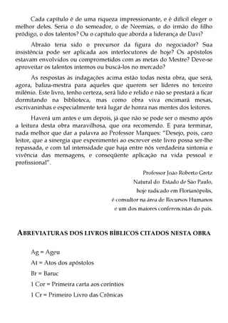 Cada capítulo é de uma riqueza impressionante, e é difícil eleger o
melhor deles. Seria o do semeador, o de Neemias, o do irmão do filho
pródigo, o dos talentos? Ou o capítulo que aborda a liderança de Davi?
      Abraão teria sido o precursor da figura do negociador? Sua
insistência pode ser aplicada aos interlocutores de hoje? Os apóstolos
estavam envolvidos ou comprometidos com as metas do Mestre? Deve-se
aproveitar os talentos internos ou buscá-los no mercado?
      As respostas às indagações acima estão todas nesta obra, que será,
agora, baliza-mestra para aqueles que querem ser líderes no terceiro
milênio. Este livro, tenho certeza, será lido e relido e não se prestará a ficar
dormitando na biblioteca, mas como obra viva encimará mesas,
escrivaninhas e especialmente terá lugar de honra nas mentes dos leitores.
       Haverá um antes e um depois, já que não se pode ser o mesmo após
a leitura desta obra maravilhosa, que ora recomendo. E para terminar,
nada melhor que dar a palavra ao Professor Marques: “Desejo, pois, caro
leitor, que a sinergia que experimentei ao escrever este livro possa ser-lhe
repassada, e com tal intensidade que haja entre nós verdadeira sintonia e
vivência das mensagens, e conseqüente aplicação na vida pessoal e
profissional”.
                                                   Professor João Roberto Gretz
                                               Natural do Estado de São Paulo,
                                                 hoje radicado em Florianópolis,
                                       é consultor na área de Recursos Humanos
                                        e um dos maiores conferencistas do país.



ABREVIATURAS DOS LIVROS BÍBLICOS CITADOS NESTA OBRA

      Ag = Ageu
      At = Atos dos apóstolos
      Br = Baruc
      1 Cor = Primeira carta aos coríntios
      1 Cr = Primeiro Livro das Crônicas
 