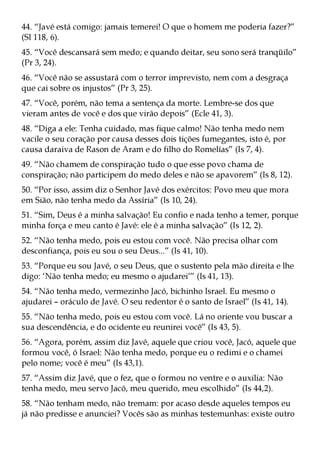 44. “Javé está comigo: jamais temerei! O que o homem me poderia fazer?”
(Sl 118, 6).
45. “Você descansará sem medo; e quando deitar, seu sono será tranqüilo”
(Pr 3, 24).
46. “Você não se assustará com o terror imprevisto, nem com a desgraça
que cai sobre os injustos” (Pr 3, 25).
47. “Você, porém, não tema a sentença da morte. Lembre-se dos que
vieram antes de você e dos que virão depois” (Ecle 41, 3).
48. “Diga a ele: Tenha cuidado, mas fique calmo! Não tenha medo nem
vacile o seu coração por causa desses dois tições fumegantes, isto é, por
causa daraiva de Rason de Aram e do filho do Romelías” (Is 7, 4).
49. “Não chamem de conspiração tudo o que esse povo chama de
conspiração; não participem do medo deles e não se apavorem” (Is 8, 12).
50. “Por isso, assim diz o Senhor Javé dos exércitos: Povo meu que mora
em Sião, não tenha medo da Assíria” (Is 10, 24).
51. “Sim, Deus é a minha salvação! Eu confio e nada tenho a temer, porque
minha força e meu canto é Javé: ele é a minha salvação” (Is 12, 2).
52. “Não tenha medo, pois eu estou com você. Não precisa olhar com
desconfiança, pois eu sou o seu Deus...” (Is 41, 10).
53. “Porque eu sou Javé, o seu Deus, que o sustento pela mão direita e lhe
digo: ‘Não tenha medo; eu mesmo o ajudarei’” (Is 41, 13).
54. “Não tenha medo, vermezinho Jacó, bichinho Israel. Eu mesmo o
ajudarei – oráculo de Javé. O seu redentor é o santo de Israel” (Is 41, 14).
55. “Não tenha medo, pois eu estou com você. Lá no oriente vou buscar a
sua descendência, e do ocidente eu reunirei você” (Is 43, 5).
56. “Agora, porém, assim diz Javé, aquele que criou você, Jacó, aquele que
formou você, ó Israel: Não tenha medo, porque eu o redimi e o chamei
pelo nome; você é meu” (Is 43,1).
57. “Assim diz Javé, que o fez, que o formou no ventre e o auxilia: Não
tenha medo, meu servo Jacó, meu querido, meu escolhido” (Is 44,2).
58. “Não tenham medo, não tremam: por acaso desde aqueles tempos eu
já não predisse e anunciei? Vocês são as minhas testemunhas: existe outro
 