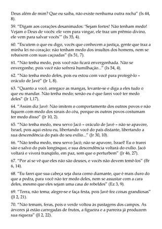 Deus além de mim? Que eu saiba, não existe nenhuma outra rocha” (Is 44,
8).
59. “Digam aos corações desanimados: ‘Sejam fortes! Não tenham medo!
Vejam o Deus de vocês: ele vem para vingar, ele traz um prêmio divino,
ele vem para salvar vocês’” (Is 35, 4).
60. “Escutem o que eu digo, vocês que conhecem a justiça, gente que traz a
minha lei no coração: não tenham medo dos insultos dos homens, nem se
rebaixem com suas caçoadas” (Is 51, 7).
61. “Não tenha medo, pois você não ficará envergonhada. Não se
envergonhe, pois você não sofrerá humilhação...” (Is 54, 4).
62. “Não tenha medo deles, pois eu estou com você para protegê-lo –
oráculo de Javé” (Jr 1, 8).
63. “Quanto a você, arregace as mangas, levante-se e diga a eles tudo o
que eu mandar. Não tenha medo; senão eu é que farei você ter medo
deles” (Jr 1,17).
64. “Assim diz Javé: Não imitem o comportamento dos outros povos e não
fiquem com medo dos sinais do céu, porque os outros povos costumam
ter medo disso” (Jr 10, 2).
65. “Não tenha medo, meu servo Jacó – oráculo de Javé – não se apavore,
Israel, pois aqui estou eu, libertando você do país distante, libertando a
sua descendência do país do seu exílio...” (Jr 30, 10).
66. “Não tenha medo, meu servo Jacó; não se apavore, Israel! Eu o trarei
são e salvo do país longínquo, e sua descendência voltará do exílio. Jacó
voltará e viverá tranqüilo, em paz, sem que o perturbem” (Jr 46, 27).
67. “Por aí se vê que eles não são deuses, e vocês não devem temê-los” (Br
6, 14).
68. “Eu farei que sua cabeça seja dura como diamante, que é mais duro do
que a pedra, para você não ter medo deles, nem se assustar com a cara
deles, mesmo que eles sejam uma casa de rebeldes” (Ez 3, 9).
69. “Terra, não tema; alegre-se e faça festa, pois Javé fez coisas grandiosas”
(Jl 2, 21).
70. “Não temam, feras, pois o verde voltou às pastagens dos campos. As
árvores já estão carregadas de frutos, a figueira e a parreira já produzem
sua riqueza” (Jl 2, 22).
 