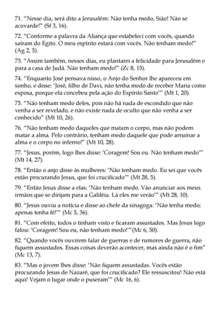 71. “Nesse dia, será dito a Jerusalém: Não tenha medo, Sião! Não se
acovarde!” (Sf 3, 16).
72. “Conforme a palavra da Aliança que estabeleci com vocês, quando
saíram do Egito. O meu espírito estará com vocês. Não tenham medo!”
(Ag 2, 5).
73. “Assim também, nesses dias, eu plantarei a felicidade para Jerusalém e
para a casa de Judá. Não tenham medo!” (Zc 8, 15).
74. “Enquanto José pensava nisso, o Anjo do Senhor lhe apareceu em
sonho, e disse: ‘José, filho de Davi, não tenha medo de receber Maria como
esposa, porque ela concebeu pela ação do Espírito Santo’” (Mt 1, 20).
75. “Não tenham medo deles, pois não há nada de escondido que não
venha a ser revelado, e não existe nada de oculto que não venha a ser
conhecido” (Mt 10, 26).
76. “Não tenham medo daqueles que matam o corpo, mas não podem
matar a alma. Pelo contrário, tenham medo daquele que pode arruinar a
alma e o corpo no inferno!” (Mt 10, 28).
77. “Jesus, porém, logo lhes disse: ‘Coragem! Sou eu. Não tenham medo’”
(Mt 14, 27).
78. “Então o anjo disse às mulheres: ‘Não tenham medo. Eu sei que vocês
estão procurando Jesus, que foi crucificado’” (Mt 28, 5).
79. “Então Jesus disse a elas: ‘Não tenham medo. Vão anunciar aos meus
irmãos que se dirijam para a Galiléia. Lá eles me verão’” (Mt 28, 10).
80. “Jesus ouviu a notícia e disse ao chefe da sinagoga: ‘Não tenha medo;
apenas tenha fé!’” (Mc 5, 36).
81. “Com efeito, todos o tinham visto e ficaram assustados. Mas Jesus logo
falou: ‘Coragem! Sou eu, não tenham medo!’”(Mc 6, 50).
82. “Quando vocês ouvirem falar de guerras e de rumores de guerra, não
fiquem assustados. Essas coisas deverão acontecer, mas ainda não é o fim”
(Mc 13, 7).
83. “Mas o jovem lhes disse: ‘Não fiquem assustadas. Vocês estão
procurando Jesus de Nazaré, que foi crucificado? Ele ressuscitou! Não está
aqui! Vejam o lugar onde o puseram’” (Mc 16, 6).
 