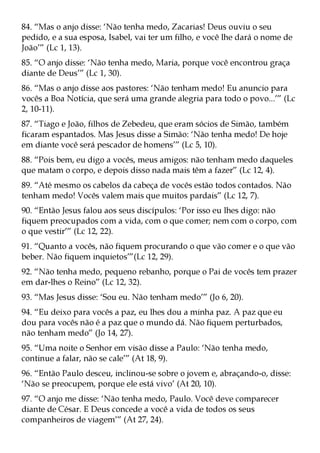 84. “Mas o anjo disse: ‘Não tenha medo, Zacarias! Deus ouviu o seu
pedido, e a sua esposa, Isabel, vai ter um filho, e você lhe dará o nome de
João’” (Lc 1, 13).
85. “O anjo disse: ‘Não tenha medo, Maria, porque você encontrou graça
diante de Deus’” (Lc 1, 30).
86. “Mas o anjo disse aos pastores: ‘Não tenham medo! Eu anuncio para
vocês a Boa Notícia, que será uma grande alegria para todo o povo...’” (Lc
2, 10-11).
87. “Tiago e João, filhos de Zebedeu, que eram sócios de Simão, também
ficaram espantados. Mas Jesus disse a Simão: ‘Não tenha medo! De hoje
em diante você será pescador de homens’” (Lc 5, 10).
88. “Pois bem, eu digo a vocês, meus amigos: não tenham medo daqueles
que matam o corpo, e depois disso nada mais têm a fazer” (Lc 12, 4).
89. “Até mesmo os cabelos da cabeça de vocês estão todos contados. Não
tenham medo! Vocês valem mais que muitos pardais” (Lc 12, 7).
90. “Então Jesus falou aos seus discípulos: ‘Por isso eu lhes digo: não
fiquem preocupados com a vida, com o que comer; nem com o corpo, com
o que vestir’” (Lc 12, 22).
91. “Quanto a vocês, não fiquem procurando o que vão comer e o que vão
beber. Não fiquem inquietos’”(Lc 12, 29).
92. “Não tenha medo, pequeno rebanho, porque o Pai de vocês tem prazer
em dar-lhes o Reino” (Lc 12, 32).
93. “Mas Jesus disse: ‘Sou eu. Não tenham medo’” (Jo 6, 20).
94. “Eu deixo para vocês a paz, eu lhes dou a minha paz. A paz que eu
dou para vocês não é a paz que o mundo dá. Não fiquem perturbados,
não tenham medo” (Jo 14, 27).
95. “Uma noite o Senhor em visão disse a Paulo: ‘Não tenha medo,
continue a falar, não se cale’” (At 18, 9).
96. “Então Paulo desceu, inclinou-se sobre o jovem e, abraçando-o, disse:
‘Não se preocupem, porque ele está vivo’ (At 20, 10).
97. “O anjo me disse: ‘Não tenha medo, Paulo. Você deve comparecer
diante de César. E Deus concede a você a vida de todos os seus
companheiros de viagem’” (At 27, 24).
 