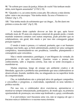 98. “Se sofrem por causa da justiça, felizes de vocês! Não tenham medo
deles, nem fiquem assustados” (1 Pd 3, 15).
99. “Quando o vi, caí como morto a seus pés. Ele colocou a mão direita
sobre mim e me encorajou: ‘Não tenha medo. Eu sou o Primeiro e o
Último’ (Ap 1, 17).
100. “Não tenha medo do sofrimento que vai chegar... Eu lhe darei em
prêmio a coroa da vida” (Ap 2, 10).


      A inclusão deste capítulo deve-se ao fato de que, após haver
militado mais de 35 anos em empresa comercial de grande porte, e tendo
mantido inúmeros contatos com outras empresas, pude perceber que os
colaboradores, em geral, têm medo e por isso não conseguem galgar
posição superior.
      O medo é inato à pessoa, e é natural, portanto, que o ser humano
carregue esse fardo, que, se bem administrado, poderá ser uma vantagem
competitiva, transmudando-se em prudência, conselho, planejamento e
conseqüente ação vencedora.
     Mas o medo sistemático, patológico, é um bloqueio da vontade, do
pensamento e da ação inovadora. Quantas vezes a pessoa tem
conhecimento, sabe a resposta correta, mas não se sente encorajada a
manifestar-se.
      Muitas empresas, longe de ensejar um ambiente criativo e de
liberdade, agravam o problema não permitindo que seus colaboradores se
desenvolvam, ficando, também elas, na retaguarda ou na superfície lerda
da competitividade.
       Ora, os trabalhadores são o principal ativo de qualquer companhia,
e cercearlhes o progresso, a criatividade, sepultando os seus talentos é
política suicida.
     Por sua vez, o colaborador deve exercitar-se, apresentar-se e
mostrar-se sempre entusiasmado, participativo, de modo que, na primeira
oportunidade de promoção, seu nome seja lembrado e, quiçá, corroborado.
      E se porventura você fracassou uma vez, não se esqueça de que o
fracasso nunca é definitivo e o sucesso nunca termina.
 