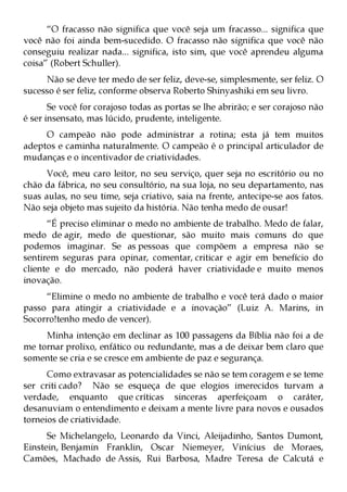 “O fracasso não significa que você seja um fracasso... significa que
você não foi ainda bem-sucedido. O fracasso não significa que você não
conseguiu realizar nada... significa, isto sim, que você aprendeu alguma
coisa” (Robert Schuller).
     Não se deve ter medo de ser feliz, deve-se, simplesmente, ser feliz. O
sucesso é ser feliz, conforme observa Roberto Shinyashiki em seu livro.
       Se você for corajoso todas as portas se lhe abrirão; e ser corajoso não
é ser insensato, mas lúcido, prudente, inteligente.
     O campeão não pode administrar a rotina; esta já tem muitos
adeptos e caminha naturalmente. O campeão é o principal articulador de
mudanças e o incentivador de criatividades.
      Você, meu caro leitor, no seu serviço, quer seja no escritório ou no
chão da fábrica, no seu consultório, na sua loja, no seu departamento, nas
suas aulas, no seu time, seja criativo, saia na frente, antecipe-se aos fatos.
Não seja objeto mas sujeito da história. Não tenha medo de ousar!
      “É preciso eliminar o medo no ambiente de trabalho. Medo de falar,
medo de agir, medo de questionar, são muito mais comuns do que
podemos imaginar. Se as pessoas que compõem a empresa não se
sentirem seguras para opinar, comentar, criticar e agir em benefício do
cliente e do mercado, não poderá haver criatividade e muito menos
inovação.
     “Elimine o medo no ambiente de trabalho e você terá dado o maior
passo para atingir a criatividade e a inovação” (Luiz A. Marins, in
Socorro!tenho medo de vencer).
     Minha intenção em declinar as 100 passagens da Bíblia não foi a de
me tornar prolixo, enfático ou redundante, mas a de deixar bem claro que
somente se cria e se cresce em ambiente de paz e segurança.
      Como extravasar as potencialidades se não se tem coragem e se teme
ser criti cado? Não se esqueça de que elogios imerecidos turvam a
verdade, enquanto que críticas sinceras aperfeiçoam o caráter,
desanuviam o entendimento e deixam a mente livre para novos e ousados
torneios de criatividade.
      Se Michelangelo, Leonardo da Vinci, Aleijadinho, Santos Dumont,
Einstein, Benjamin Franklin, Oscar Niemeyer, Vinícius de Moraes,
Camões, Machado de Assis, Rui Barbosa, Madre Teresa de Calcutá e
 