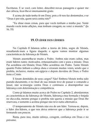 Escrituras. E se você, caro leitor, descobrir novas passagens e quiser me
dar ciência, ficar-lhe-ei imensamente grato.
     E acima de tudo tenha fé em Deus, pois a fé nos faz destemidos, e se
“Deus é por nós, quem será contra nós?"
      “Eu disse essas coisas, para que vocês tenham a minha paz. Neste
mundo vocês terão aflições, mas tenham coragem; eu venci o mundo.” (Jo
16, 33)



                      19. O LÍDER DOS LÍDERES

      No Capítulo 8 falamos sobre a teoria de Jetro, sogro de Moisés,
ressaltando mais a figura daquele, e agora vamos mostrar algumas
características da liderança de Moisés.
      Moisés assemelha-se muito a Pedro. Ambos não eram cultos, mas
eram líderes natos: motivados, entusiasmados com e para a missão. Deus
Pai acreditou em Moisés; Deus Filho acreditou em Pedro. Tanto Moisés
quanto Pedro tinham a cabeça dura e erraram muitas vezes, sendo que o
profeta, inclusive, matou um egípcio e depois duvidou de Deus; e Pedro
traiu a Cristo.
      E foram demitidos de seus cargos? Não! Embora Moisés tenha sido
punido duramente, e no final de sua missão teve de passar o comando a
Josué, não se insurgiu contra Deus e continuou a desempenhar sua
liderança com determinação e competência.
      Como já falamos muito acerca de Pedro no Capítulo 2, abordaremos
as características da liderança de Moisés, liderança essa formada e forjada
no dia-a-dia, mesmo porque o profeta não queria a missão que Deus lhe
reservara, e somente a aceitou porque não teve outra alternativa.
      O temperamento de Moisés não era de um líder. Tornou-se, depois,
o líder dos líderes, o que nos deixa entrever que a liderança pode ir se
formando aos poucos.
     Basta, para isso, muito esforço, coragem, confiança em Deus e no
próximo.
 