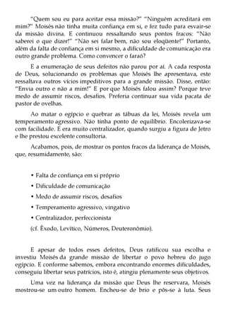 “Quem sou eu para aceitar essa missão?” “Ninguém acreditará em
mim?” Moisés não tinha muita confiança em si, e fez tudo para esvair-se
da missão divina. E continuou ressaltando seus pontos fracos: “Não
saberei o que dizer!” “Não sei falar bem, não sou eloqüente!” Portanto,
além da falta de confiança em si mesmo, a dificuldade de comunicação era
outro grande problema. Como convencer o faraó?
      E a enumeração de seus defeitos não parou por aí. A cada resposta
de Deus, solucionando os problemas que Moisés lhe apresentava, este
ressaltava outros vícios impeditivos para a grande missão. Disse, então:
“Envia outro e não a mim!” E por que Moisés falou assim? Porque teve
medo de assumir riscos, desafios. Preferia continuar sua vida pacata de
pastor de ovelhas.
      Ao matar o egípcio e quebrar as tábuas da lei, Moisés revela um
temperamento agressivo. Não tinha ponto de equilíbrio. Encolerizava-se
com facilidade. E era muito centralizador, quando surgiu a figura de Jetro
e lhe prestou excelente consultoria.
      Acabamos, pois, de mostrar os pontos fracos da liderança de Moisés,
que, resumidamente, são:


      • Falta de confiança em si próprio
      • Dificuldade de comunicação
      • Medo de assumir riscos, desafios
      • Temperamento agressivo, vingativo
      • Centralizador, perfeccionista
      (cf. Êxodo, Levítico, Números, Deuteronômio).


      E apesar de todos esses defeitos, Deus ratificou sua escolha e
investiu Moisés da grande missão de libertar o povo hebreu do jugo
egípcio. E conforme sabemos, embora encontrando enormes dificuldades,
conseguiu libertar seus patrícios, isto é, atingiu plenamente seus objetivos.
     Uma vez na liderança da missão que Deus lhe reservara, Moisés
mostrou-se um outro homem. Encheu-se de brio e pôs-se à luta. Seus
 