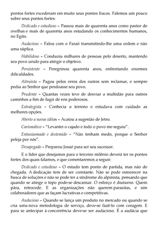 pontos fortes excederam em muito seus pontos fracos. Falemos um pouco
sobre seus pontos fortes:
     Dedicado e estudioso – Passou mais de quarenta anos como pastor de
ovelhas e mais de quarenta anos estudando os conhecimentos humanos,
no Egito.
     Audacioso – Falou com o Faraó transmitindo-lhe uma ordem e não
uma súplica.
     Habilidoso – Conduziu milhares de pessoas pelo deserto, mantendo
seu povo unido para atingir o objetivo.
      Persistente – Peregrinou quarenta anos, enfrentando enormes
dificuldades.
     Altruísta – Pagou pelos erros dos outros sem reclamar, e sempre
pedia ao Senhor que perdoasse seu povo.
     Prudente – Quantas vezes teve de desviar a multidão para outros
caminhos a fim de fugir de reis poderosos.
     Estrategista – Conhecia o terreno e estudava com cuidado as
melhores opções.
     Aberto a novas idéias – Acatou a sugestão de Jetro.
     Carismático – “Levantei o cajado e todo o povo me seguiu”.
      Entusiasmado e destemido – “Não tenham medo, porque o Senhor
peleja por nós”.
     Desapegado – Preparou Josué para ser seu sucessor.
      E o líder que desejamos para o terceiro milênio deverá ter os pontos
fortes dos quais falamos, e que comentaremos a seguir:
     Dedicado e estudioso – O estudo tem ponto de partida, mas não de
chegada. A dedicação tem de ser constante. Não se pode esmorecer na
busca de soluções e não se pode ter a síndrome do alpinista, pensando que
quando se atinge o topo pode-se descansar. O esforço é diuturno. Quem
pára, retrocede. E as organizações não querem parasitas, e sim
colaboradores que as façam lucrativas e competitivas.
      Audacioso – Quando se lança um produto no mercado ou quando se
cria uma nova metodologia de serviço, deve-se fazê-lo com coragem. E
para se antecipar à concorrência deve-se ser audacioso. É a audácia que
 