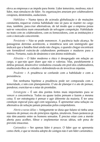 eleva as empresas e as impele para frente. Líder temerário, medroso, não é
líder, mas simulacro de líder. As organizações anseiam por colaboradores
corajosos, destemidos, audaciosos.
      Habilidoso – Numa época de acirrada globalização e de mutações
constantes, requer-se exímia habilidade não só para se manter no cargo
mas, também, para criar alternativas, de tal modo que a empresa possa
sair-se vencedora num emaranhado de selvagem competição. Habilidade
no trato com os colaboradores, com os fornecedores, com as instituições e
com o mercado concorrente.
      Persistente – Não se pode esmorecer. A paciência tudo alcança. Se
passageiras derrotas acontecem, a insistência será um sismógrafo que
indicará que a batalha final ainda não chegou, e quando chegar encontrará
um formidável exército de colabordores pertinazes e maduros para a
vitória. Portanto, nada de desânimo e sim ânimo redobrado.
      Altruísta – O líder moderno e ético é desapegado em relação ao
cargo, o que não quer dizer que não o valoriza. Mas, paralelamente à
defesa pessoal, desenvolve verdadeira cruzada em prol dos colaboradores,
enaltecendo-lhes as virtudes e defendendo-os de invectivas injustas.
      Prudente – A prudência se confunde com a habilidade e com a
persistência.
     Em nenhuma hipótese a prudência pode ser comparada com a
temeridade, e sim com planejamento. O ato de planejar é o ato de pensar,
ponderar, exercitar-se e estar de prontidão.
      Estrategista – É um dos pontos fortes mais importantes para se
vencer a concorrência. Todos ou quase todos pensam e fazem a mesma
coisa. E ser estrategista é pensar e agir diferente da maioria. É ter uma
condição especial para agir com segurança. É apresentar uma solução ou
alternativa de solução jamais pensadas pelos competidores.
      Aberto a novas idéias – Antigamente se dizia que fulano só tinha uma
maneira de pensar; era de princípios rígidos, imutáveis. Esses jurássicos já
não têm assento entre os homens sensatos. É preciso estar com a mente
aberta para acolher, filtrar e implementar novas idéias, sob pena de
previsto insucesso.
     Carismático – Ser apenas líder é pouco. O líder que se apresenta
como chefe, e que se mostra adepto de castigos não é um líder carismático.
 