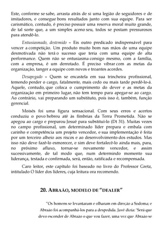 Este, conforme se sabe, arrasta atrás de si uma legião de seguidores e de
imitadores, e consegue bons resultados junto com sua equipe. Para ser
carismático, contudo, é preciso possuir uma reserva moral muito grande,
de tal sorte que, a um simples aceno seu, todos se postam pressurosos
para atendê-lo.
      Entusiasmado, destemido – Eis outro predicado indispensável para
vencer a competição. Um produto muito bom nas mãos de uma equipe
desmotivada não terá o sucesso que teria com uma equipe de alta
performance. Quem não se entusiasma consigo mesmo, com a família,
com a empresa, é um derrotado. É preciso vibrar com as metas da
organização, tanger a equipe com novos e troantes acordes.
     Desapegado – Quem se encastela em sua trincheira profissional,
temendo perder o cargo, fatalmente, mais cedo ou mais tarde perdê-lo-á.
Aquele, contudo, que coloca o cumprimento do dever e as metas da
organização em primeiro lugar, não tem tempo para apegar-se ao cargo.
Ao contrário, vai preparando um substituto, pois isso é, também, função
gerencial.
      Moisés foi uma figura sensacional. Com seus erros e acertos
conduziu o povo hebreu até às fímbrias da Terra Prometida. Não se
apegou ao cargo e preparou Josué para substituí-lo (Dt 31). Muitas vezes
no campo profissional, um determinado líder prepara e embala com
carinho e competência um projeto vencedor, e sua implementação é feita
por um terceiro alheio aos riscos e ao desenvolvimento dos estudos. Mas
isso não deve fazê-lo esmorecer, e sim deve fortalecê-lo ainda mais, para,
no próximo afluxo, tornar-se novamente vencedor, e assim
sucessivamente, de tal modo que, num determindo momento sua
liderança, testada e confirmada, será, então, ratificada e recompensada.
       Caro leitor, este capítulo foi baseado no livro do Professor Gretz,
intitulado O líder dos líderes, cuja leitura ora recomendo.



               20. ABRAÃO, MODELO DE “DEALER”

                  “Os homens se levantaram e olharam em direção a Sodoma; e
               Abraão foi acompanhá-los para a despedida. Javé dizia: ‘Será que
              devo esconder de Abraão o que vou fazer, uma vez que Abraão se
 