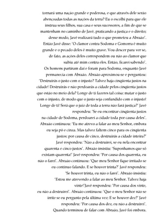 tornará uma nação grande e poderosa, e que através dele serão
    abençoadas todas as nações da terra? Eu o escolhi para que ele
     instrua seus filhos, sua casa e seus sucessores, a fim de que se
  mantenham no caminho de Javé, praticando a justiça e o direito;
       desse modo, Javé realizará tudo o que prometeu a Abraão’.
    Então Javé disse: ‘O clamor contra Sodoma e Gomorra é muito
   grande e o pecado deles é muito grave. Vou descer para ver se,
       de fato, as ações deles correspondem ou não ao clamor que
                 subiu até mim contra eles. Então, ficarei sabendo’.
    Os homens partiram daí e foram para Sodoma, enquanto Javé
     permanecia com Abraão. Abraão aproximou-se e perguntou:
 ‘Destruirás o justo com o injusto? Talvez haja cinqüenta justos na
cidade! Destruirás e não perdoarás a cidade pelos cinqüenta justos
que estão no meio dela? Longe de ti fazeres tal coisa: matar o justo
com o injusto, de modo que o justo seja confundido com o injusto!
  Longe de ti! Será que o juiz de toda a terra não fará justiça?’ Javé
                      respondeu: ‘Se eu encontrar cinqüenta justos
   na cidade de Sodoma, perdoarei a cidade toda por causa deles’.
 Abraão continuou: ‘Eu me atrevo a falar ao meu Senhor, embora
      eu seja pó e cinza. Mas talvez faltem cinco para os cinqüenta
            justos: por causa de cinco, destruirás a cidade inteira?’
            Javé respondeu: ‘Não a destruirei, se eu nela encontrar
    quarenta e cinco justos’. Abraão insistiu: ‘Suponhamos que só
   existam quarenta!’ Javé respondeu: ‘Por causa dos quarenta, eu
não o farei’. Abraão continuou: ‘Que meu Senhor fique irritado se
         eu continuo falando. E se houver trinta?’ Javé respondeu:
                  ‘Se houver trinta, eu não o farei’. Abraão insistiu:
           ‘Estou me atrevendo a falar ao meu Senhor. Talvez haja
                       vinte!’Javé respondeu: ‘Por causa dos vinte,
eu não a destruirei’. Abraão continuou: ‘Que o meu Senhor não se
      irrite se eu pergunto pela última vez: E se houver dez?’ Javé
               respondeu: ‘Por causa dos dez, eu não a destruirei’.
          Quando terminou de falar com Abraão, Javé foi embora.
 
