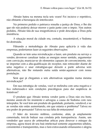 E Abraão voltou para o seu lugar.” (Gn 18, 16-33)


     Abraão bateu na mesma tecla seis vezes! Foi incisivo e repetitivo,
não obstante a hierarquia do interlocutor.
      No primeiro pedido o patriarca ressalta a justiça de Deus, e lhe diz
que ele não poderia deixar morrer o justo junto com o ímpio. Nos outros
pedidos, Abraão fala de sua insignificância e pede desculpas a Deus pela
insistência.
      A situação moral da cidade era, contudo, insustentável, e Sodoma
foi destruída.
    Filtrando a metodologia de Abraão para aplicá-la à vida das
empresas, poderíamos fazer as seguintes observações:
      Quando se tem uma reivindicação a fazer, um produto ou serviço a
vender, devem-se canalizar todas as energias nesse sentido, argumentar
com convicção, municiar-se de elementos capazes de convencimento, não
se importar com a alta qualificação do receptor, não retroceder diante de
uma negativa e usar estratégias que deixem a parte adversa sem
alternativas, não lhe restando outra saída senão aquiescer com nossa
postulação.
      Será que já chegamos a seis alternativas seguidas numa mesma
reivindicação?
       Em sua estratégia de vendas, você se melindra com uma negativa e
fica ruborizado e sem condições psicológicas para dar seqüência às
tratativas?
      O produto que Abraão tentou vender junto a Deus não era bom,
mesmo assim ele foi insistente e advogou a causa de Sodoma com rara
intrepidez. Se você tem um produto de qualidade, portanto, vendável, e se
as vendas não estão aumentando, em que estaria o problema? Talvez no
seu poder de persuasão! Talvez na sua falta de entusiasmo!
      O líder do terceiro milênio, conforme, aliás, já amplamente
comentado, terá de balizar sua conduta pela transparência. Assim, um
vendedor que usava de artimanhas aéticas para desovar o estoque da
empresa, agora tirará de seu baú intelectual somente argumentos sólidos,
consistentes e transparentes, mas o fará extravasando entusiasmo e alegria.
 