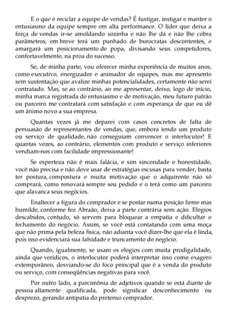 E o que é reciclar a equipe de vendas? É fustigar, instigar e manter o
entusiasmo da equipe sempre em alta performance. O líder que deixa a
força de vendas ir-se amoldando sozinha e não lhe dá e não lhe cobra
parâmetros, em breve terá um punhado de burocratas descontentes, e
amargará um posicionamento de popa, divisando seus competidores,
confortavelmente, na proa do sucesso.
      Se, de minha parte, vou oferecer minha experiência de muitos anos,
como executivo, energizador e animador de equipes, mas me apresento
sem sustentação que avalize minhas potencialidades, certamente não serei
contratado. Mas, se ao contrário, ao me apresentar, deixo, logo de início,
minha marca registrada de entusiasmo e de motivação, meu futuro patrão
ou parceiro me contratará com satisfação e com esperança de que eu dê
um ânimo novo a sua empresa.
     Quantas vezes já me deparei com casos concretos de falta de
persuasão de representantes de vendas, que, embora tendo um produto
ou serviço de qualidade, não conseguiam convencer o interlocutor! E
quantas vezes, ao contrário, elementos com produto e serviço inferiores
vendiam-nos com facilidade impressionante!
      Se esperteza não é mais falácia, e sim sinceridade e honestidade,
você não precisa e não deve usar de estratégias escusas para vender, basta
ter postura, compostura e muita motivação que o adquirente não só
comprará, como renovará sempre seu pedido e o terá como um parceiro
que alavanca seus negócios.
      Enaltecer a figura do comprador e se postar numa posição firme mas
humilde, conforme fez Abraão, deixa a parte contrária sem ação. Elogios
descabidos, contudo, só servem para bloquear a empatia e dificultar o
fechamento do negócio. Assim, se você está contatando com uma moça
que não prima pela beleza física, não adianta você dizer-lhe que ela é linda,
pois isso evidenciará sua falsidade e truncamento do negócio.
      Quando, igualmente, se usam os elogios com muita prodigalidade,
ainda que verídicos, o interlocutor poderá interpretar isso como exagero
extemporâneo, desviando-se do foco principal que é a venda do produto
ou serviço, com conseqüências negativas para você.
     Por outro lado, a parcimônia de adjetivos quando se está diante de
pessoa altamente qualificada, pode significar desconhecimento ou
desprezo, gerando antipatia do pretenso comprador.
 