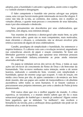 adeptos, pois a humildade é cativante e agregadora, assim como o orgulho
e a vaidade afastam e desagregam.
      O líder competente e humilde não precisa advogar sua própria
causa, uma vez que haverá muita gente interessada em tecer-lhe elogios. E
como não fala de si, fala, ao contrário, dos outros, isto é, enaltece as
virtudes alheias, e quanto mais procura o crescimento de seus liderados,
mais é por eles estimado e obedecido.
    Seus pensamentos são descobertos por seus colaboradores, que
cumprem, com alegria, seus mínimos desejos.
      Nas reuniões de diretoria o diretor-geral sabe muito bem, ou pelo
menos deveria saber, quem são os mais competentes, mais motivados,
mais eficientes e eficazes, e, certamente, não se deixará envolver pela
retórica narcisista de alguns de seus colaboradores.
       Gandhi, paradigma de simplicidade e humildade, fez estremecer o
império britânico. E a alforria veio com a revolução invisível, engendrada
nas consciências através de jejum e oração constantes. Se fosse um
libertador guerreiro e orgulhoso, que opusesse seus interesses pessoais
aos da comunidade indiana, certamente as peias ainda estariam
amarradas até hoje.
      Os papas se intitulam servos dos servos de Deus, e todas as suas
ações são em favor do crescimento do Reino de Deus e do bem-estar da
humanidade. Não os move nenhuma outra intenção, senão a de serem
luzeiros, indicando o caminho do bem, vivendo com simplicidade e
humildade, apesar do enorme cargo que ocupam. A vida de oração, em
média cinco horas por dia, de jejuns constantes e de renúncia aos bens
deste mundo, dão aos papas um caráter de transcendência e de absoluta
ascendência sobre todos os seres humanos. E se fossem vaidosos e
procurassem seus próprios interesses, por certo a cátedra de Pedro já teria
desmoronado.
     Pelé nunca disse que era o melhor jogador do mundo. A crítica
esportiva, os torcedores, e o mundo inteiro sabem que ele foi o mais
sensacional jogador de futebol que o mundo já conheceu! Alguns outros
bons jogadores, que se intitulam “os melhores”, não recebem o
beneplácito da torcida, pois a atribuição dessa qualidade não pode ser do
elemento alvo, e sim de terceiros.
 