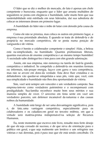 O líder que se diz o melhor do mercado, de fato é apenas um chefe
competente e burocrata; enquanto que o líder que arrasta multidões de
seguidores se posta com elegância e humildade, sabe muito bem que sua
sustentabilidade está estribada em seus liderados, daí sua sabedoria de
colocar os interesses desses em primeiro lugar.
    A humildade do líder não o inibe de lutar com denodo pela causa da
empresa.
      Como ele não se prioriza, mas coloca os outros em primeiro lugar, a
empresa é sua prioridade absoluta. E quando se trata de defendê-la e de
projetá-la no mercado competitivo, ele se posta numa posição de
vanguarda e de vitória.
     Como é bonito o colaborador competente e simples! Aliás, a beleza
está na simplicidade, na humildade. Quantos profissionais liberais,
quantos executivos de enorme competência e ao mesmo tempo humildes!
A sociedade sabe distingui-los e tem para com eles grande admiração.
      Assim, em sua empresa, não esmoreça na tarefa de fazê-la grande,
competitiva e imbatível. Se compelido a defendê-la em reuniões formais
ou informais, não poupe energia, faça-o com garra e rara competência,
mas não se arvore em dono da verdade. Esta deve fluir cristalina e os
debatedores vão quedar-se estupefatos a seus pés, visto que, você, com
sua simplicidade e humildade não lhes deu oportunidade de vitória.
     Sim, você será sempre um vencedor e um verdadeiro campeão. Sua
empresa tem-no como verdadeiro patrimônio e o recompensará com
prodigalidade. Sua família reconhece muito bem seus méritos e sua
maneira simples de viver. O universo em festa sente em você um
verdadeiro parceiro, um defensor incansável da natureza e das causas
nobres da humanidade.
      A humildade está longe de ser uma desvantagem significativa, pois
é, de fato, uma vantagem competitiva, especialmente para os
colaboradores e os cidadãos em geral no terceiro milênio, em que a
virtude será matéria-prima indispensável na seleção de Recursos
Humanos.
      Eu, neste momento que escrevo este livro, ressalto meu forte desejo
de que ele seja coroado de sucesso, e de que sirva de orientação para o
público em geral, e que seja realmente um lenitivo e um refrigério nas
vitórias e nas derrotas, pois é para isso que ele está sendo concebido. Os
 