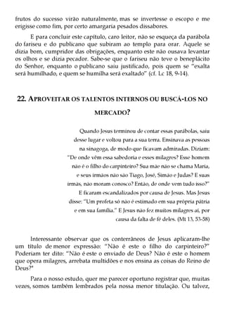 frutos do sucesso virão naturalmente, mas se invertesse o escopo e me
erigisse como fim, por certo amargaria pesados dissabores.
      E para concluir este capítulo, caro leitor, não se esqueça da parábola
do fariseu e do publicano que subiram ao templo para orar. Aquele se
dizia bom, cumpridor das obrigações, enquanto este não ousava levantar
os olhos e se dizia pecador. Sabe-se que o fariseu não teve o beneplácito
do Senhor, enquanto o publicano saiu justificado, pois quem se “exalta
será humilhado, e quem se humilha será exaltado” (cf. Lc 18, 9-14).



22. APROVEITAR OS TALENTOS INTERNOS OU BUSCÁ-LOS NO
                               MERCADO?


                         Quando Jesus terminou de contar essas parábolas, saiu
                      desse lugar e voltou para a sua terra. Ensinava as pessoas
                         na sinagoga, de modo que ficavam admiradas. Diziam:
                    “De onde vêm essa sabedoria e esses milagres? Esse homem
                      não é o filho do carpinteiro? Sua mãe não se chama Maria,
                        e seus irmãos não são Tiago, José, Simão e Judas? E suas
                    irmãs, não moram conosco? Então, de onde vem tudo isso?”
                        E ficaram escandalizados por causa de Jesus. Mas Jesus
                    disse: “Um profeta só não é estimado em sua própria pátria
                       e em sua família.” E Jesus não fez muitos milagres aí, por
                                        causa da falta de fé deles. (Mt 13, 53-58)


     Interessante observar que os conterrâneos de Jesus aplicaram-lhe
um título de menor expressão: “Não é este o filho do carpinteiro?”
Poderiam ter dito: “Não é este o enviado de Deus? Não é este o homem
que opera milagres, arrebata multidões e nos ensina as coisas do Reino de
Deus?"
     Para o nosso estudo, quer me parecer oportuno registrar que, muitas
vezes, somos também lembrados pela nossa menor titulação. Ou talvez,
 
