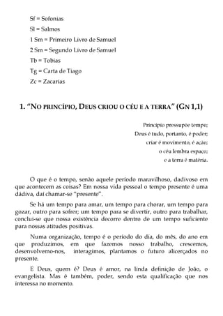 Sf = Sofonias
     Sl = Salmos
     1 Sm = Primeiro Livro de Samuel
     2 Sm = Segundo Livro de Samuel
     Tb = Tobias
     Tg = Carta de Tiago
     Zc = Zacarias



 1. “NO PRINCÍPIO, DEUS CRIOU O CÉU E A TERRA” (GN 1,1)

                                                 Princípio pressupõe tempo;
                                             Deus é tudo, portanto, é poder;
                                                  criar é movimento, é ação;
                                                       o céu lembra espaço;
                                                         e a terra é matéria.


     O que é o tempo, senão aquele período maravilhoso, dadivoso em
que acontecem as coisas? Em nossa vida pessoal o tempo presente é uma
dádiva, daí chamar-se “presente”.
      Se há um tempo para amar, um tempo para chorar, um tempo para
gozar, outro para sofrer; um tempo para se divertir, outro para trabalhar,
conclui-se que nossa existência decorre dentro de um tempo suficiente
para nossas atitudes positivas.
     Numa organização, tempo é o período do dia, do mês, do ano em
que produzimos, em que fazemos nosso trabalho, crescemos,
desenvolvemo-nos, interagimos, plantamos o futuro alicerçados no
presente.
      E Deus, quem é? Deus é amor, na linda definição de João, o
evangelista. Mas é também, poder, sendo esta qualificação que nos
interessa no momento.
 