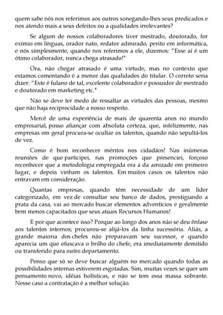 quem sabe nós nos referimos aos outros sonegando-lhes seus predicados e
nos atendo mais a seus defeitos ou a qualidades irrelevantes?
     Se algum de nossos colaboradores tiver mestrado, doutorado, for
exímio em línguas, orador nato, redator admirado, perito em informática,
e nós simplesmente, quando nos referimos a ele, dizemos: “Esse aí é um
ótimo colaborador, nunca chega atrasado!"
      Ora, não chegar atrasado é uma virtude, mas no contexto que
estamos comentando é a menor das qualidades do titular. O correto seria
dizer: “Este é fulano de tal, excelente colaborador e possuidor de mestrado
e doutorado em marketing etc."
     Não se deve ter medo de ressaltar as virtudes das pessoas, mesmo
que não haja reciprocidade a nosso respeito.
     Mercê de uma experiência de mais de quarenta anos no mundo
empresarial, posso afiançar com absoluta certeza, que, infelizmente, nas
empresas em geral procura-se ocultar os talentos, quando não sepultá-los
de vez.
      Como é bom reconhecer méritos nos cidadãos! Nas inúmeras
reuniões de que participei, nas promoções que presenciei, forçoso
reconhecer que a metodologia empregada era a da amizade em primeiro
lugar, e depois vinham os talentos. Em muitos casos os talentos não
entravam em consideração.
      Quantas empresas, quando têm necessidade de um líder
categorizado, em vez de consultar seu banco de dados, prestigiando a
prata da casa, vai ao mercado buscar elementos adventícios e geralmente
bem menos capacitados que seus atuais Recursos Humanos!
      E por que acontece isso? Porque ao longo dos anos não se deu ênfase
aos talentos internos; procurou-se alijá-los da linha sucessória. Aliás, a
grande maioria dos chefes não preparavam seu sucessor, e quando
aparecia um que ofuscava o brilho do chefe, era imediatamente demitido
ou transferido para outro departamento.
      Penso que só se deve buscar alguém no mercado quando todas as
possibilidades internas estiverem esgotadas. Sim, muitas vezes se quer um
pensamento novo, idéias holísticas, e não se tem essa massa sobrante.
Nesse caso a contratação é a melhor solução.
 