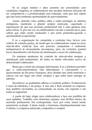 Se os cargos médios e altos somente são preenchidos com
candidatos exógenos, os colaboradores dos escalões menores deixarão de
ser competitivos e a produtividade será reduzida, visto que eles sabem
que não terão nenhuma oportunidade de aproveitamento.
     Assim, entendo como política sábia e sadia prestigiar os talentos
endógenos, mantendo o plantel sempre motivado, capacitado e
esperançoso de que sua ascensão profissional não é uma quimera mas
uma certeza. E, por sua vez, os colaboradores vão dar o máximo de si, pois
sabem que estão sendo analisados e não serão preteridos quando a
oportunidade se apresentar.
       E se a organização for compelida a contratar fora, fá-lo-á com
critério de extrema justiça, de modo que os colaboradores vejam na nova
mão-de-obra vinda de fora um parceiro competente e realmente
indispensável às necessidades da empresa, pois, do contrário, poderá
haver desestímulo e até boicote de informações e recuo de colaboração.
      Os sistemas modernos de controle de mão-de-obra ensejam a
atualização pelo computador, de todos os dados relevantes acerca de
determinado colaborador.
      Basta que o chefe não sonegue informações. E se a diretoria perceber
que o chefe intermediário está dificultando o crescimento e o
aparecimento de Recursos Humanos, deve demitir esse chefe temerário e
colocar em seu lugar um chefe corajoso e que saiba fazer emergir os
talentos.
      Reconhecer as qualidades alheias é excelente política. Evidenciá-las
é sinal de sabedoria e de justiça. E isso não é bom somente na empresa,
mas também em família, na comunidade, na escola, nos esportes e em
todos os segmentos.
      A partir de hoje, elogie seus colaboradores e faça um portfólio de
suas aptidões. Trabalhe com elementos capazes, mas dê-lhes chance de
ascensão profissional. Em contrapartida, você, por certo, estará sendo
justamente avaliado. E desse modo a harmonia interdepartamental será
evidente, e a empresa admirada, competitiva e campeã.
 