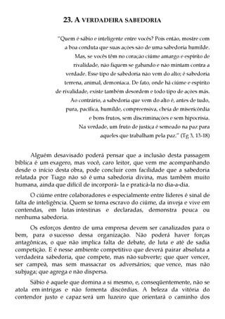 23. A VERDADEIRA SABEDORIA

                “Quem é sábio e inteligente entre vocês? Pois então, mostre com
                   a boa conduta que suas ações são de uma sabedoria humilde.
                       Mas, se vocês têm no coração ciúme amargo e espírito de
                      rivalidade, não fiquem se gabando e não mintam contra a
                   verdade. Esse tipo de sabedoria não vem do alto; é sabedoria
                   terrena, animal, demoníaca. De fato, onde há ciúme e espírito
               de rivalidade, existe também desordem e todo tipo de ações más.
                     Ao contrário, a sabedoria que vem do alto é, antes de tudo,
                   pura, pacífica, humilde, compreensiva, cheia de misericórdia
                             e bons frutos, sem discriminações e sem hipocrisia.
                        Na verdade, um fruto de justiça é semeado na paz para
                                  aqueles que trabalham pela paz.” (Tg 3, 13-18)


      Alguém desavisado poderá pensar que a inclusão desta passagem
bíblica é um exagero, mas você, caro leitor, que vem me acompanhando
desde o início desta obra, pode concluir com facilidade que a sabedoria
relatada por Tiago não só é uma sabedoria divina, mas também muito
humana, ainda que difícil de incorporá- la e praticá-la no dia-a-dia.
       O ciúme entre colaboradores e especialmente entre líderes é sinal de
falta de inteligência. Quem se torna escravo do ciúme, da inveja e vive em
contendas, em lutas intestinas e declaradas, demonstra pouca ou
nenhuma sabedoria.
     Os esforços dentro de uma empresa devem ser canalizados para o
bem, para o sucesso dessa organização. Não poderá haver forças
antagônicas, o que não implica falta de debate, de luta e até de sadia
competição. E é nesse ambiente competitivo que deverá pairar absoluta a
verdadeira sabedoria, que compete, mas não subverte; que quer vencer,
ser campeã, mas sem massacrar os adversários; que vence, mas não
subjuga; que agrega e não dispersa.
      Sábio é aquele que domina a si mesmo, e, conseqüentemente, não se
atola em intrigas e não fomenta discórdias. A beleza da vitória do
contendor justo e capaz será um luzeiro que orientará o caminho dos
 