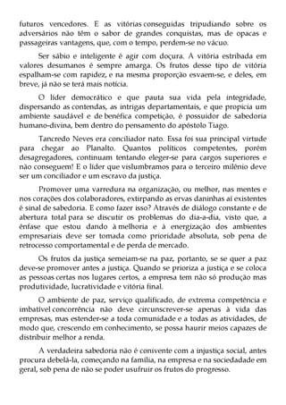 futuros vencedores. E as vitórias conseguidas tripudiando sobre os
adversários não têm o sabor de grandes conquistas, mas de opacas e
passageiras vantagens, que, com o tempo, perdem-se no vácuo.
      Ser sábio e inteligente é agir com doçura. A vitória estribada em
valores desumanos é sempre amarga. Os frutos desse tipo de vitória
espalham-se com rapidez, e na mesma proporção esvaem-se, e deles, em
breve, já não se terá mais notícia.
     O líder democrático e que pauta sua vida pela integridade,
dispersando as contendas, as intrigas departamentais, e que propicia um
ambiente saudável e de benéfica competição, é possuidor de sabedoria
humano-divina, bem dentro do pensamento do apóstolo Tiago.
     Tancredo Neves era conciliador nato. Essa foi sua principal virtude
para chegar ao Planalto. Quantos políticos competentes, porém
desagregadores, continuam tentando eleger-se para cargos superiores e
não conseguem! E o líder que vislumbramos para o terceiro milênio deve
ser um conciliador e um escravo da justiça.
      Promover uma varredura na organização, ou melhor, nas mentes e
nos corações dos colaboradores, extirpando as ervas daninhas aí existentes
é sinal de sabedoria. E como fazer isso? Através de diálogo constante e de
abertura total para se discutir os problemas do dia-a-dia, visto que, a
ênfase que estou dando à melhoria e à energização dos ambientes
empresariais deve ser tomada como prioridade absoluta, sob pena de
retrocesso comportamental e de perda de mercado.
      Os frutos da justiça semeiam-se na paz, portanto, se se quer a paz
deve-se promover antes a justiça. Quando se prioriza a justiça e se coloca
as pessoas certas nos lugares certos, a empresa tem não só produção mas
produtividade, lucratividade e vitória final.
      O ambiente de paz, serviço qualificado, de extrema competência e
imbatível concorrência não deve circunscrever-se apenas à vida das
empresas, mas estender-se a toda comunidade e a todas as atividades, de
modo que, crescendo em conhecimento, se possa haurir meios capazes de
distribuir melhor a renda.
      A verdadeira sabedoria não é conivente com a injustiça social, antes
procura debelá-la, começando na família, na empresa e na sociedadade em
geral, sob pena de não se poder usufruir os frutos do progresso.
 