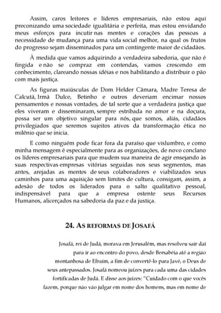 Assim, caros leitores e líderes empresariais, não estou aqui
preconizando uma sociedade igualitária e perfeita, mas estou envidando
meus esforços para incutir nas mentes e corações das pessoas a
necessidade de mudança para uma vida social melhor, na qual os frutos
do progresso sejam disseminados para um contingente maior de cidadãos.
      À medida que vamos adquirindo a verdadeira sabedoria, que não é
fingida e não se compraz em contendas, vamos crescendo em
conhecimento, clareando nossas idéias e nos habilitando a distribuir o pão
com mais justiça.
      As figuras maiúsculas de Dom Helder Câmara, Madre Teresa de
Calcutá, Irmã Dulce, Betinho e outros deveriam encimar nossos
pensamentos e nossas vontades, de tal sorte que a verdadeira justiça que
eles viveram e disseminaram, sempre estribada no amor e na doçura,
possa ser um objetivo singular para nós, que somos, aliás, cidadãos
privilegiados que seremos sujeitos ativos da transformação ética no
milênio que se inicia.
      E como ninguém pode ficar fora da paraíso que vislumbro, e como
minha mensagem é especialmente para as organizações, de novo conclano
os líderes empresariais para que mudem sua maneira de agir ensejando às
suas respectivas empresas vitórias seguidas nos seus segmentos, mas
antes, arejadas as mentes de seus colaboradores e viabilizados seus
caminhos para uma aquisição sem limites de cultura, consigam, assim, a
adesão de todos os liderados para o salto qualitativo pessoal,
indispensável para que a empresa ostente seus Recursos
Humanos, alicerçados na sabedoria da paz e da justiça.



                   24. AS REFORMAS DE JOSAFÁ

                 Josafá, rei de Judá, morava em Jerusalém, mas resolveu sair daí
                       para ir ao encontro do povo, desde Bersabéia até a região
               montanhosa de Efraim, a fim de convertê-lo para Javé, o Deus de
            seus antepassados. Josafá nomeou juízes para cada uma das cidades
              fortificadas de Judá. E disse aos juízes: “Cuidado com o que vocês
           fazem, porque não vão julgar em nome dos homens, mas em nome de
 