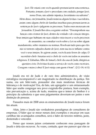 Javé. Ele estará com vocês quando pronunciarem uma sentença.
                  Portanto, temam a Javé e procedam com cuidado, porque Javé,
                      nosso Deus, não admite injustiça, favoritismo ou suborno”.
           Além disso, em Jerusalém, Josafá nomeou alguns levitas e sacerdotes,
            assim como alguns chefes de famílias israelitas para pronunciarem as
            sentenças de Javé e julgarem os processos. Todos esses moravam em
              Jerusalém. E Josafá lhes deu a seguinte ordem: “Desempenhem sua
            função com o temor de Javé, dentro da verdade e de coração íntegro.
         Seus irmãos que habitam em suas cidades virão trazer a vocês processos
                    de assassínio, ou consultar vocês sobre a Lei ou sobre algum
          mandamento, sobre estatutos ou normas. Resolvam tudo para que eles
            não se tornem culpados diante de Javé, nem sua ira se inflame contra
             você e seus irmãos. Se agirem assim, vocês ficarão livres de culpa. O
             sacerdote-chefe Amarias será o chefe de vocês em todos os assuntos
         religiosos. E Zabadias, filho de Ismael, chefe da casa de Judá, dirigirá as
              questões civis. Os levitas ficarão a serviço de vocês como escrivães.
          Coragem e mãos à obra! E Javé esteja com quem é bom”. (2 Cr 19, 4-11)


      Josafá era rei de Judá e de raro tino administrativo, de visão
estratégica incomparável e um magistrado na distribuição da justiça. Em
suma, era um líder nato, possuidor das mais modernas técnicas de
liderança e de motivação! Era, de fato, um agregador e um entusiasmado
líder que soube congregar seu povo exigindo-lhe postura, bom exemplo,
não prevaricação e, acima de tudo, mostrou que o temor do Senhor é o
princípio da sabedoria e que seus julgamentos deveriam ser justos e sem
distinção de pessoas.
      Passados mais de 2500 anos os ensinamentos de Josafá nunca foram
tão atuais.
       Aliás, Jetro e Josafá são verdadeiros paradigmas de consultores de
empresas. O líder que se mirar nesses dois exemplos e encaixar em suas
cartilhas tão avantajados conselhos, será o líder do terceiro milênio, justo,
destemido e vencedor.
      Penso que nossos juízes certamente conhecem essa passagem de
Josafá e dela são escravos. Às vezes, contudo, quer me parecer que eles se
 
