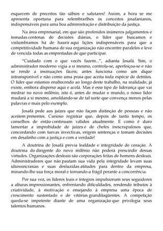 esquecem de preceitos tão sábios e salutares! Assim, a hora se me
apresenta oportuna para relembrarlhes os conceitos josafanianos,
indispensáveis para uma boa administração e distribuição da justiça.
     Na área empresarial, em que são proferidos inúmeros julgamentos e
tomadas centenas de decisões diárias, o líder que buscamos e
vislumbramos há de haurir aqui lições indispensáveis para que a
competitividade humana de sua organização não encontre paralelos e leve
de vencida todas as empreitadas de que participar.
      “Cuidado com o que vocês fazem...”, adianta Josafá. Sim, o
administrador moderno vigia a si mesmo, controla-se, aperfeiçoa-se e não
se rende a insinuações fáceis; antes funciona como um dique
intransponível e não como uma praia que aceita toda espécie de detritos.
O líder que estamos enaltecendo ao longo deste trabalho, na realidade, já
existe, embora disperso aqui e acolá. Mas é esse tipo de liderança que vai
medrar no novo milênio, isto é, antes de mudar o mundo, o nosso líder
mudará a si mesmo, amoldando-se de tal sorte que convença menos pelas
palavras e mais pelo exemplo.
      Josafá pede aos juízes que não façam distinção de pessoas e não
aceitem presentes. Curioso registrar que, depois de tanto tempo, os
conselhos de então continuam válidos atualmente. E como é duro
lamentar a improbidade de juízes e de chefes inescrupulosos que,
concordando com turvas invectivas, erigem sentenças e tomam decisões
em desalinho com a justiça e com a verdade!
      A doutrina de Josafá previa lealdade e integridade de coração. A
doutrina do dirigente do novo milênio não poderá prescindir dessas
virtudes. Organizações desleais são corporações feitas de homens desleais.
Administradores que não pautam sua vida pela integridade levam suas
idiossincrasias e suas desluzidas atitudes para dentro da empresa,
minando-lhe sua força moral e tornando-a frágil perante a concorrência.
       Por sua vez, os líderes leais e íntegros impulsionam seus seguidores
a alturas impressionantes, enfrentando dificuldades, rendendo tributos à
criatividade, à motivação e ensejando à empresa uma época de
crescimento sustentado e de vitórias grandiloqüentes. A competição
queda-se impotente diante de uma organização que privilegia seus
talentos humanos.
 