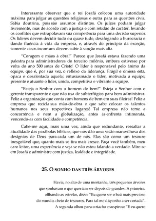 Interessante observar que o rei Josafá colocou uma autoridade
máxima para julgar as questões religiosas e outra para as questões civis.
Sábia doutrina, pois são assuntos distintos. Os juízes podiam julgar
livremente, mas de acordo com a justiça e com retidão de caráter, levando
os conflitos que extrapolavam sua competência para uma decisão superior.
Os líderes devem decidir tudo ou quase tudo, desafogando a burocracia e
dando fluência à vida da empresa, e, através do princípio da exceção,
somente casos incomuns devem subir à sanção mais alta.
      “Coragem e mãos à obra!” Parece que Josafá estava fazendo uma
palestra para administradores do terceiro milênio, embora estivesse por
volta do ano 500 antes de Cristo! O líder é responsável pelo ânimo da
equipe, que é, por sua vez, o reflexo da liderança. Frágil e omissa esta,
opaca e desalentada aquela; entusiasmado o líder, motivada a equipe;
presente e atuante o líder, unida, competitiva e vibrante a equipe.
      “Esteja o Senhor com o homem de bem!” Esteja o Senhor com o
gerente transparente e que não usa de subterfúgios para bem administrar.
Feliz a organização que conta com homens de bem em suas fileiras! Feliz a
empresa que recicla sua mão-de-obra e que sabe colocar os talentos
humanos nos seus respectivos lugares! Tal empresa não teme a
concorrência e nem a globalização, antes as enfrenta intimorata,
vencendo-as com facilidade e competência.
      Cabe-me aqui, mais uma vez, ainda que redundante, ressaltar a
atualidade das parábolas bíblicas, que nos dão uma visão maravilhosa dos
desígnios de Deus para cada um de nós. Elas são como um tesouro
inesgotável que, quanto mais se tira mais cresce. Faça você também, meu
caro leitor, uma experiência e veja se não estou falando a verdade. Mire-se
em Josafá e administre com justiça, lealdade e integridade.



                 25. O SONHO DAS TRÊS ÁRVORES

                        Havia, no alto de uma montanha, três pequenas árvores
               que sonhavam o que queriam ser depois de grandes. A primeira,
                   ollhando as estrelas, disse: “Eu quero ser o baú mais precioso
              do mundo, cheio de tesouros. Para tal me disponho a ser cortada”.
                         A segunda olhou para o riacho e suspirou: “E eu quero
 