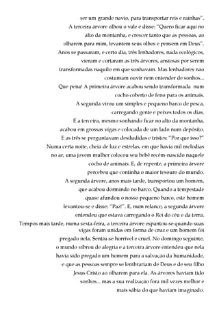 ser um grande navio, para transportar reis e rainhas”.
                    A terceira árvore olhou o vale e disse: “Quero ficar aqui no
                           alto da montanha, e crescer tanto que as pessoas, ao
                  olharem para mim, levantem seus olhos e pensem em Deus”.
                Anos se passaram, e certo dia, três lenhadores, nada ecológicos,
                          vieram e cortaram as três árvores, ansiosas por serem
                transformadas naquilo em que sonhavam. Mas lenhadores não
                                    costumam ouvir nem entender de sonhos...
                Que pena! A primeira árvore acabou sendo transformada num
                                         cocho coberto de feno para os animais.
                       A segunda virou um simples e pequeno barco de pesca,
                                       carregando gente e peixes todos os dias.
                      E a terceira, mesmo sonhando ficar no alto da montanha,
                 acabou em grossas vigas e colocada de um lado num depósito.
                 E as três se perguntavam desiludidas e tristes: “Por que isso?”
           Numa certa noite, cheia de luz e estrelas, em que havia mil melodias
             no ar, uma jovem mulher colocou seu bebê recém-nascido naquele
                             cocho de animais. E, de repente, a primeira árvore
                            percebeu que continha o maior tesouro do mundo.
                   A segunda árvore, anos mais tarde, transportou um homem,
                         que acabou dormindo no barco. Quando a tempestade
                            quase afundou o nosso pequeno barco, este homem
                  levantou-se e disse: “Paz!”. E, num relance, a segunda árvore
                       entendeu que estava carregando o Rei do céu e da terra.
Tempos mais tarde, numa sexta-feira, a terceira árvore espantou-se quando suas
                       vigas foram unidas em forma de cruz e um homem foi
                 pregado nela. Sentiu-se horrível e cruel. No domingo seguinte,
               o mundo vibrou de alegria e a terceira árvore entendeu que nela
               havia sido pregado um homem para a salvação da humanidade,
                 e que as pessoas sempre se lembrariam de Deus e de seu filho
                      Jesus Cristo ao olharem para ela. As árvores haviam tido
                         sonhos... mas a sua realização fora mil vezes melhor e
                                         mais sábia do que haviam imaginado.
 