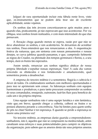 (Extraído da revista Família Cristã, nº 764, agosto/99.)


      Julguei de rara oportunidade incluir esta fábula neste livro, visto
que, os ensinamentos que se podem dela tirar são de excelente
aplicabilidade, senão vejamos.
      Os sonhos das três árvores concretizaram-se após muitos anos e
quando elas, praticamente, já não esperavam que isso acontecesse. Por via
oblíqua, seus sonhos foram realizados, e com mais intensidade do que elas
pensavam.
      A floração chega quando menos se espera, razão por que não se
deve abandonar os sonhos, e sim acalentá-los. Se deixarmos de acreditar
nos sonhos, Deus entenderá que nos renunciamos a eles. A orquestração
festiva da natureza, que, em sintonia com nossos pensamentos e nossos
desejos, se curva jubilosa quando passamos, e que, cumprindo fielmente
as regras do Criador, na plenitude dos tempos germinará e florirá, e, a seu
tempo, dará os frutos tão esperados.
     Assim sendo, renunciar aos sonhos significa abdicar de nossa
própria liberdade e sepultar nossas esperanças. Não! A cada dia vamos
vencendo os obstáculos e nos fortalecendo e amadurecendo, qual
sementeira pronta a desabrochar.
      A empresa do terceiro milênio é a sementeira. Regá-la e cultivá-la é
dever de todos. Os colaboradores sonham com melhores oportunidades e
para isso se aprimoram sem cessar. As lideranças sonham com equipes
harmoniosas e produtivas, e para tanto procuram compreender os sonhos
de seus comandados, ensejando, outrossim, fazê-los fluir para benefício de
cada um e da própria empresa.
      Uma equipe sonhadora não é uma equipe lunática e sim fantástica,
visto que, em breve, quando chegar a colheita, colherá os frutos e se
postará altaneira perante a concorrência. Não há limites para quem sonha
de pés no chão! Sonhar é ter esperança. E quando se perde a esperança se
morre uma primeira vez!
      No terceiro milênio, as empresas darão guarida a empreendedores-
sonhadores, isto é, àqueles que não se comprazem na mediocridade, antes
canalizam seus esforços e suas potencialidades para cumprir os objetivos
da organização, pois sabem que os anseios desta são seus próprios anseios.
 