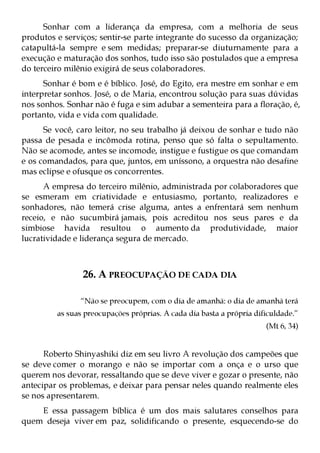 Sonhar com a liderança da empresa, com a melhoria de seus
produtos e serviços; sentir-se parte integrante do sucesso da organização;
catapultá-la sempre e sem medidas; preparar-se diuturnamente para a
execução e maturação dos sonhos, tudo isso são postulados que a empresa
do terceiro milênio exigirá de seus colaboradores.
      Sonhar é bom e é bíblico. José, do Egito, era mestre em sonhar e em
interpretar sonhos. José, o de Maria, encontrou solução para suas dúvidas
nos sonhos. Sonhar não é fuga e sim adubar a sementeira para a floração, é,
portanto, vida e vida com qualidade.
      Se você, caro leitor, no seu trabalho já deixou de sonhar e tudo não
passa de pesada e incômoda rotina, penso que só falta o sepultamento.
Não se acomode, antes se incomode, instigue e fustigue os que comandam
e os comandados, para que, juntos, em uníssono, a orquestra não desafine
mas eclipse e ofusque os concorrentes.
      A empresa do terceiro milênio, administrada por colaboradores que
se esmeram em criatividade e entusiasmo, portanto, realizadores e
sonhadores, não temerá crise alguma, antes a enfrentará sem nenhum
receio, e não sucumbirá jamais, pois acreditou nos seus pares e da
simbiose havida resultou o aumento da produtividade, maior
lucratividade e liderança segura de mercado.



                26. A PREOCUPAÇÃO DE CADA DIA

               “Não se preocupem, com o dia de amanhã: o dia de amanhã terá
         as suas preocupações próprias. A cada dia basta a própria dificuldade.”
                                                                      (Mt 6, 34)


      Roberto Shinyashiki diz em seu livro A revolução dos campeões que
se deve comer o morango e não se importar com a onça e o urso que
querem nos devorar, ressaltando que se deve viver e gozar o presente, não
antecipar os problemas, e deixar para pensar neles quando realmente eles
se nos apresentarem.
    E essa passagem bíblica é um dos mais salutares conselhos para
quem deseja viver em paz, solidificando o presente, esquecendo-se do
 
