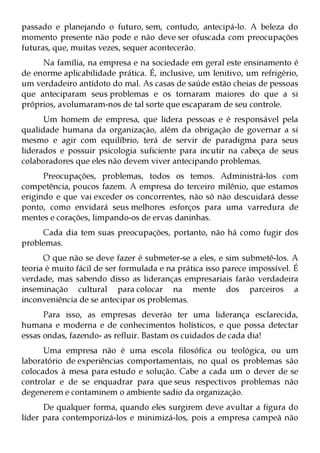 passado e planejando o futuro, sem, contudo, antecipá-lo. A beleza do
momento presente não pode e não deve ser ofuscada com preocupações
futuras, que, muitas vezes, sequer acontecerão.
     Na família, na empresa e na sociedade em geral este ensinamento é
de enorme aplicabilidade prática. É, inclusive, um lenitivo, um refrigério,
um verdadeiro antídoto do mal. As casas de saúde estão cheias de pessoas
que anteciparam seus problemas e os tornaram maiores do que a si
próprios, avolumaram-nos de tal sorte que escaparam de seu controle.
      Um homem de empresa, que lidera pessoas e é responsável pela
qualidade humana da organização, além da obrigação de governar a si
mesmo e agir com equilíbrio, terá de servir de paradigma para seus
liderados e possuir psicologia suficiente para incutir na cabeça de seus
colaboradores que eles não devem viver antecipando problemas.
      Preocupações, problemas, todos os temos. Administrá-los com
competência, poucos fazem. A empresa do terceiro milênio, que estamos
erigindo e que vai exceder os concorrentes, não só não descuidará desse
ponto, como envidará seus melhores esforços para uma varredura de
mentes e corações, limpando-os de ervas daninhas.
     Cada dia tem suas preocupações, portanto, não há como fugir dos
problemas.
      O que não se deve fazer é submeter-se a eles, e sim submetê-los. A
teoria é muito fácil de ser formulada e na prática isso parece impossível. É
verdade, mas sabendo disso as lideranças empresariais farão verdadeira
inseminação cultural para colocar na mente dos parceiros a
inconveniência de se antecipar os problemas.
      Para isso, as empresas deverão ter uma liderança esclarecida,
humana e moderna e de conhecimentos holísticos, e que possa detectar
essas ondas, fazendo- as refluir. Bastam os cuidados de cada dia!
      Uma empresa não é uma escola filosófica ou teológica, ou um
laboratório de experiências comportamentais, no qual os problemas são
colocados à mesa para estudo e solução. Cabe a cada um o dever de se
controlar e de se enquadrar para que seus respectivos problemas não
degenerem e contaminem o ambiente sadio da organização.
      De qualquer forma, quando eles surgirem deve avultar a figura do
líder para contemporizá-los e minimizá-los, pois a empresa campeã não
 