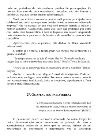 pode ser portadora de colaboradores prenhes de preocupações. Os
talentos humanos de uma organização vencedora não são imunes a
problemas, mas são peritos em sua administração.
     Você que é líder e comanda pessoas está pronto para ajudar seus
colaboradores, de tal sorte que seus problemas não asfixiem o ambiente da
empresa? Não se esqueça de que você será sempre instado a indicar o
melhor caminho. Assim sendo, antes que você seja preterido por outro
com visão mais humanística, é bom ir forjando seu caráter, adquirindo
mais desenvoltura para servir de luzeiro e de conselheiro quando a isso
compelido.
      Aproveitemos, pois, o presente, esta dádiva de Deus; vivamo-lo
intensamente.
     O ontem já é história, o futuro pode não chegar, mas o presente é a
grande realidade.
      “Eu sempre vivo o dia de hoje. O ontem já se foi. O amanhã ainda não
chegou. Nós só temos o eterno hoje para amar Jesus.” (Madre Teresa de Calcutá).

      “Amo o dia de hoje porque nele se encontram o ontem e o amanhã.” (Paulo
Bonfim)
      Aceitar o presente com alegria é sinal de inteligência. Pode ser,
inclusive, uma vantagem competitiva. Tornemos nosso momento presente
um acontecimento inolvidável, único e irrepetível, agradecendo a Deus
por essa maravilhosa doação.



                   27. OS APLAUSOS DA NATUREZA

                           “Vocês sairão com alegria e serão conduzidos em paz.
                           Na presença de vocês, colinas e montes explodirão de
                              alegria, todas as árvores baterão palmas.” (Is 55,12)


     O pessimismo parece ser marca acentuada do nosso tempo. Os
meios de comunicação social esmeram-se na poluição de fatos e
acontecimentos aéticos, de tal sorte que as pessoas, vítimas de um
emaranhado de informações e deformações, vão se destruindo
 