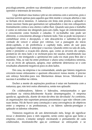 psicologicamente, perdem sua identidade e passam a ser conduzidas por
opiniões e interesses de terceiros.
      Urge destruir essa trama e pôr-se em sintonia com o universo, pois o
sucesso sorrirá apenas para aqueles que têm mente e coração abertos e não
se fecham em si mesmos. A natureza em festa está pronta a aplaudir o
nosso sucesso: basta que queiramos ser aplaudidos e não nos coloquemos
frontalmente contra o seu eterno e sábio fluir. Quando saio para o trabalho
é como se estivesse me dirigindo para um clube, lugar de entretenimento
e crescimento como homem e cidadão. E no trabalho não pode ser
diferente, o crescimento abrange o homem todo. Não se pode incorporar e
contabilizar erros e decepções, e sim descartá-los e substituí- los por
vontade de vencer e ansiar por vitórias. Ler a passagem do início
deste capítulo, e de preferência o capítulo todo, antes de sair para
qualquer empreitada, é antecipar o sucesso. Quando entro na sala de aula,
sinto e pressinto a ovação dos alunos, que, como as árvores do campo,
postam-se do meu lado e se inclinam para me saudar, manifestando sua
aceitação e me instigando a aprimorar-me cada vez mais para lhes dar o
máximo. Mas, se não há entre professor e aluno uma verdadeira sintonia,
e se ao invés de aplausos, apupos, esse ambiente deteriorou- se e com
resultados altamente negativos para os dois lados.
      Em casa, na empresa e na comunidade, ainda que fatores negativos
cerceiem nosso entusiasmo e queiram obscurecer nossa mente, é preciso
um esforço hercúleo para nos libertarmos dessas trevas. Mentalizar o
sucesso é acreditar na vitória.
     Encher a mente de aspirações positivas é estar em harmonia com a
natureza, que, não terá outra alternativa, senão nos aplaudir.
      Os colaboradores, líderes e liderados, entusiasmados e que
acreditam na vitória dificilmente ficarão desempregados. A empresa
queda-se, agradecida, diante de mão-de-obra tão devotada! Ao contrário,
as organizações não suportam pessoas pessimistas e que não vibram com
suas metas. Há de haver uma conotação e uma convergência de objetivos
entre a empresa e os profissionais, e os líderes saberão prestigiar e
aplaudir os talentos vibrantes.
     Números negativos de um determinado mês, longe de significar
recuo e desânimo para o mês seguinte, serão como ogivas que farão a
empresa crescer, e estarão sempre encimando o pensamento de cada
colaborador, mostrando-lhe que, se continuar se esforçando e se
 