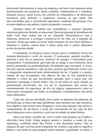 dedicando inteiramente à causa da empresa, em breve tais números serão
transmudados em positivos. Basta acreditar, entusiasmar-se e trabalhar.
Quando escrevo meus livros, fico prenhe de entusiasmo e de motivação
incomum, pois antecipo o respectivo sucesso, já que todos eles
são concebidos para o crescimento espiritual e material das pessoas. Ora,
se esses objetivos são nobres, é justo pressentir o sucesso.
      Quantos times de futebol não vislumbram o sucesso! Quantas
empresas parecem fadadas ao insucesso! Quantas pessoas já desestiram de
lutar! Não! Essa cadeia tem de ser rompida! Harmonizar-se com a
natureza, preservar a ecologia e preservar-se do mal, eis o segredo do
sucesso! Ainda que todos ao nosso redor insistam em nos fazer infelizes e
semeiem a cizânia, vamos fazer a nossa parte, isto é, pairar altaneiros
acima da mediocridade.
      O estudante, ao dirigir-se para a escola, para o vestibular, fá-lo-á de
maneira destemida e certo do sucesso. O namorado, quando escolhe a
parceira e por ela se apaixona, enche-se de energia e entusiasmo para
conquistá-la. O profissional, que todo dia se dirige a sua trincheira, deve
fazê-lo pensando na perfectibilidade do trabalho que executará. A dona-
de-casa, apenas amanhece o dia, já está a postos, qual baluarte, rocha viva
e retaguarda responsável pela administração do lar. O padre e o pastor,
cientes de sua investidura, nos albores do dia, lá vão pastorear seu
rebanho e certos de que encontrarão guarida, pois a causa que vão
defender e propagar é muito nobre. Ora, se em todos os casos citados, os
profissionais envolvidos, em vez de se municiarem das armas do
contentamento, da esperança, da fé e da alegria, arquearem-se como se
estivessem carregando um fardo, os resultados, evidentemente, não serão
nada edificantes.
      Cada um, em sua atividade, deve sentir os aplausos da natureza, de
tal modo que a rotina não seja enfadonha, mas risonha; não seja cansativa,
mas objetiva; seja menos uma obrigação e mais uma doação; seja menos o
cumprimento de um dever, e mais um crescimento do ser; seja de fato
uma integração com a natureza, e por isso revestida de suma beleza.
       Meu caro leitor, acredite em você e confie seus projetos ao Criador e
eles terão bom êxito. Esteja sempre pronto a mostrar a razão de sua
esperança, conforme dizia São Pedro, e não desanime nunca. Não se
esqueça de que você faz parte integrante do cosmos, cuja palavra significa
beleza, e em todos os seus projetos renda tributos à qualidade, ao amor, e
 