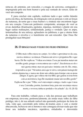 sinta-se, de antemão, um vencedor, e a magia do universo, contagiada e
impregnada pelo seu bom humor e pela sua vontade de vencer, farão de
você um campeão.
      E para concluir este capítulo, reafirmo tudo o que venho falando
acerca da ética, da harmonia, da integração com as pessoas e com as forças
da natureza, de sorte que o mau humor e a tristeza não encontrem lugar
em seu coração. Como um jardineiro competente, arranque de você as
ervas daninhas (frustrações, egoísmo, injustiça, mentira) e plante em seu
lugar sadias realizações, solidariedade, justiça e verdade. Que os anjos,
testemunhas de seu esforço, aplaudam- no jubilosos, e que a eterna festa
da natureza o envolva e o transforme em um vencedor. Que Deus lhe
prodigalize suas bênçãos!



         28. O IRMÃO MAIS VELHO DO FILHO PRÓDIGO

          O filho mais velho estava no campo. Ao voltar e aproximar-se da casa,
           ouviu a música e as danças. Chamou um servo e perguntou-lhe o que
         havia. Ele lhe explicou: “Voltou seu irmão. E seu pai mandou matar um
          novilho gordo, porque o reencontrou são e salvo”. Encolerizou-se ele e
                não queria entrar, mas seu pai saiu e insistiu com ele. Ele, então,
          respondeu ao pai: “Há tantos anos que te sirvo, sem jamais transgredir
      ordem alguma tua, e nunca me deste um cabrito para festejar com os meus
             amigos. E agora, que voltou este teu filho, que gastou os teus bens
                com as meretrizes, logo lhe mandaste matar um novilho gordo!”
         Explicou-lhe o pai: “Filho, você está sempre comigo, e tudo o que é meu
              é seu. Convinha, porém, fazermos festa, pois este seu irmão estava
                  morto, e reviveu; tinha-se perdido e foi achado”. (Lc 15, 25-32)


      Para este trabalho, voltado para a vida das pessoas que trabalham
em empresas, sirvo-me, preferencialmente, do irmão mais velho do filho
pródigo, isto é, de sua atitude radical não querendo participar da festa da
vida, visto que, carcomido pela rotina de muitos anos e com a mente
obscurecida, fechou-se em si mesmo e não conseguia divisar nada que não
fosse seu trabalho mecânico, repetitivo, enfadonho e desvestido
 