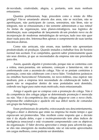 de novidade, criatividade, alegria, e, portanto, sem mais nenhum
entusiasmo.
      Quantos profissionais, hoje, procedem como o irmão do filho
pródigo! Vão se arrastando através dos anos, não se reciclam, não se
aperfeiçoam, não participam de cursos, seminários, não lêem, não se
integram, não se entusiasmam, e tão somente administram a sua rotina!
As metas da organização, seus planos estratégicos, sua logística de
distribuição, suas campanhas de lançamento de um produto novo ou de
incorporação de modernas metodologias de serviços, tudo isso não quer
dizer nada para eles. Interessa-lhes apenas o cumprimento de suas tarefas
mecânicas diárias.
      Como não arriscam, não erram, mas também não apresentam
produtividade, só produção. Quando instados a trabalhar fora do horário
normal não aceitam. E se compelidos, querem saber primeiramente quais
são seus direitos, já que as necessidades da empresa não são prioridade
para eles.
      Assim, quando alguém é promovido, porque não se contentou com
a rotina, esses parasitas, em uníssono, começam a lamentar-se, não se
conformando com a ascensão do colega. Não só se postam contrários à
promoção, como não colaboram com o novo líder. Verdadeiros jurássicos
ou entulhos burocráticos! Felizmente, no novo milênio, essa espécie não
medrará, pois a empresa terá necessidade da colaboração de todos. E
quem não se enquadrar dentro de seus postulados será demitido,
cedendo seu lugar para outro mais motivado, mais entusiasmado.
     Amigo é aquele que se compraz com a promoção do colega. Não é
da competência dos colegas julgar se determinada promoção é merecida
ou não. Mas é da competência dos colegas alegrar-se com o novo chefe,
emprestar-lhe colaboração e ajudá-lo em sua difícil tarefa de comandar
um grupo tão heterogêneo.
       Esses profissionais do antanho, extravasando seu descontentamento,
chegam a dizer à diretoria que estão na empresa há muito tempo e que
esperavam ser promovidos. Mas recebem como resposta que a decisão
não é da alçada deles, e que o recém-promovido tem altos índices de
inteligência emocional e está vivamente comprometido com os objetivos
da organização. O líder deveria aproveitar o ensejo para adverti-los que,
se eles não emergirem da mediocridade, não só não serão aproveitados
em cargos melhores, como poderão ser demitidos.
 
